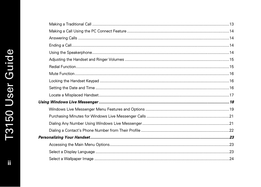   T3150 User Guide  ii  Making a Traditional Call ..............................................................................................................................13 Making a Call Using the PC Connect Feature ..............................................................................................14 Answering Calls ...........................................................................................................................................14 Ending a Call.................................................................................................................................................14 Using the Speakerphone..............................................................................................................................14 Adjusting the Handset and Ringer Volumes ................................................................................................15 Redial Function.............................................................................................................................................15 Mute Function..............................................................................................................................................16 Locking the Handset Keypad .......................................................................................................................16 Setting the Date and Time ...........................................................................................................................16 Locate a Misplaced Handset........................................................................................................................17 Using Windows Live Messenger ........................................................................................................................18 Windows Live Messenger Menu Features and Options .............................................................................19 Purchasing Minutes for Windows Live Messenger Calls ............................................................................21 Dialing Any Number Using Windows Live Messenger ................................................................................21 Dialing a Contact’s Phone Number from Their Profile .................................................................................22 Personalizing Your Handset................................................................................................................................23 Accessing the Main Menu Options..............................................................................................................23 Select a Display Language ...........................................................................................................................23 Select a Wallpaper Image ............................................................................................................................24 