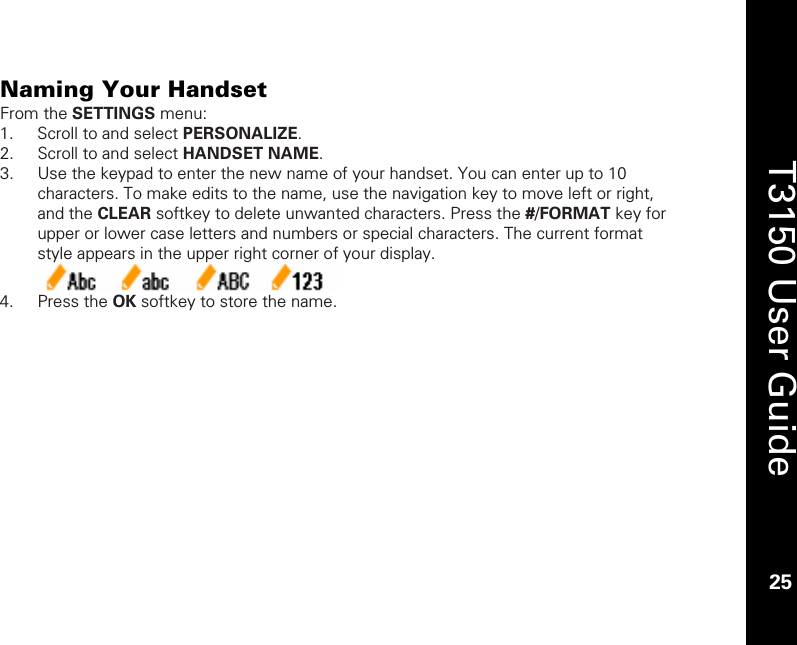    25  T3150 User Guide  25  Naming Your Handset From the SETTINGS menu: 1. Scroll to and select PERSONALIZE. 2. Scroll to and select HANDSET NAME. 3. Use the keypad to enter the new name of your handset. You can enter up to 10 characters. To make edits to the name, use the navigation key to move left or right, and the CLEAR softkey to delete unwanted characters. Press the #/FORMAT key for upper or lower case letters and numbers or special characters. The current format style appears in the upper right corner of your display.   4. Press the OK softkey to store the name.  