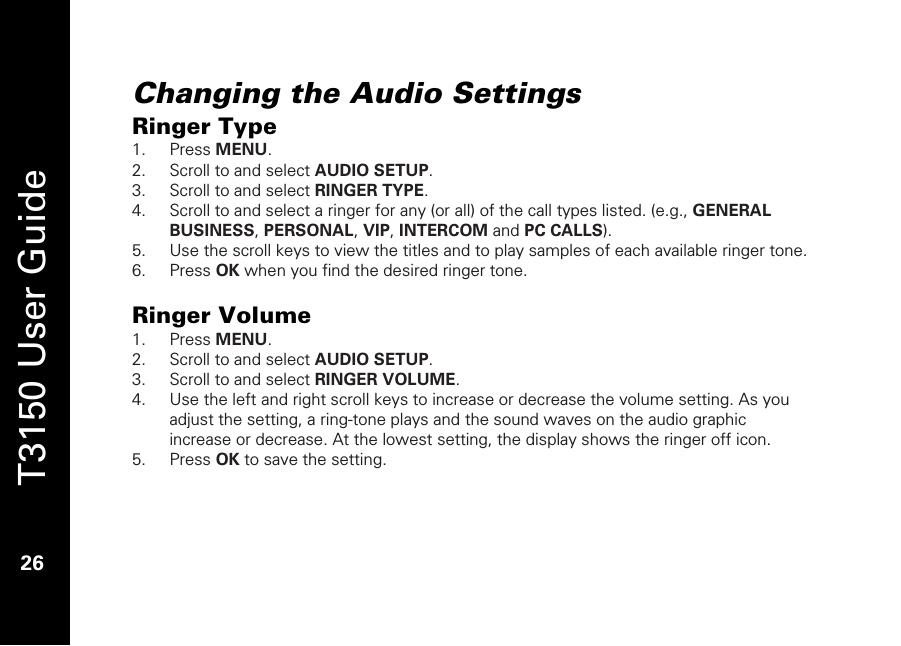   T3150 User Guide  26  Changing the Audio Settings Ringer Type 1. Press MENU. 2. Scroll to and select AUDIO SETUP. 3. Scroll to and select RINGER TYPE.  4. Scroll to and select a ringer for any (or all) of the call types listed. (e.g., GENERAL BUSINESS, PERSONAL, VIP, INTERCOM and PC CALLS). 5. Use the scroll keys to view the titles and to play samples of each available ringer tone. 6. Press OK when you find the desired ringer tone.  Ringer Volume 1. Press MENU. 2. Scroll to and select AUDIO SETUP. 3. Scroll to and select RINGER VOLUME.  4. Use the left and right scroll keys to increase or decrease the volume setting. As you adjust the setting, a ring-tone plays and the sound waves on the audio graphic increase or decrease. At the lowest setting, the display shows the ringer off icon. 5. Press OK to save the setting.   