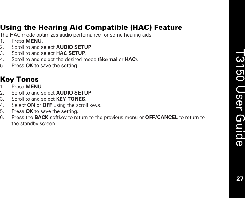    27  T3150 User Guide  27  Using the Hearing Aid Compatible (HAC) Feature The HAC mode optimizes audio perfomance for some hearing aids.  1. Press MENU. 2. Scroll to and select AUDIO SETUP. 3. Scroll to and select HAC SETUP.  4. Scroll to and select the desired mode (Normal or HAC). 5. Press OK to save the setting.  Key Tones  1. Press MENU. 2. Scroll to and select AUDIO SETUP. 3. Scroll to and select KEY TONES.  4. Select ON or OFF using the scroll keys.  5. Press OK to save the setting. 6. Press the BACK softkey to return to the previous menu or OFF/CANCEL to return to the standby screen.  