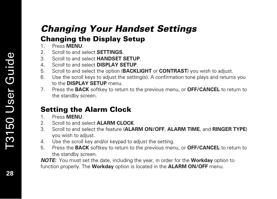   T3150 User Guide  28  Changing Your Handset Settings Changing the Display Setup 1. Press MENU. 2. Scroll to and select SETTINGS. 3. Scroll to and select HANDSET SETUP. 4. Scroll to and select DISPLAY SETUP. 5. Scroll to and select the option (BACKLIGHT or CONTRAST) you wish to adjust. 6. Use the scroll keys to adjust the setting(s). A confirmation tone plays and returns you to the DISPLAY SETUP menu. 7. Press the BACK softkey to return to the previous menu, or OFF/CANCEL to return to the standby screen.  Setting the Alarm Clock 1. Press MENU. 2. Scroll to and select ALARM CLOCK. 3. Scroll to and select the feature (ALARM ON/OFF, ALARM TIME, and RINGER TYPE) you wish to adjust. 4. Use the scroll key and/or keypad to adjust the setting.  5. Press the BACK softkey to return to the previous menu, or OFF/CANCEL to return to the standby screen. NOTE:  You must set the date, including the year, in order for the Workday option to function properly. The Workday option is located in the ALARM ON/OFF menu. 