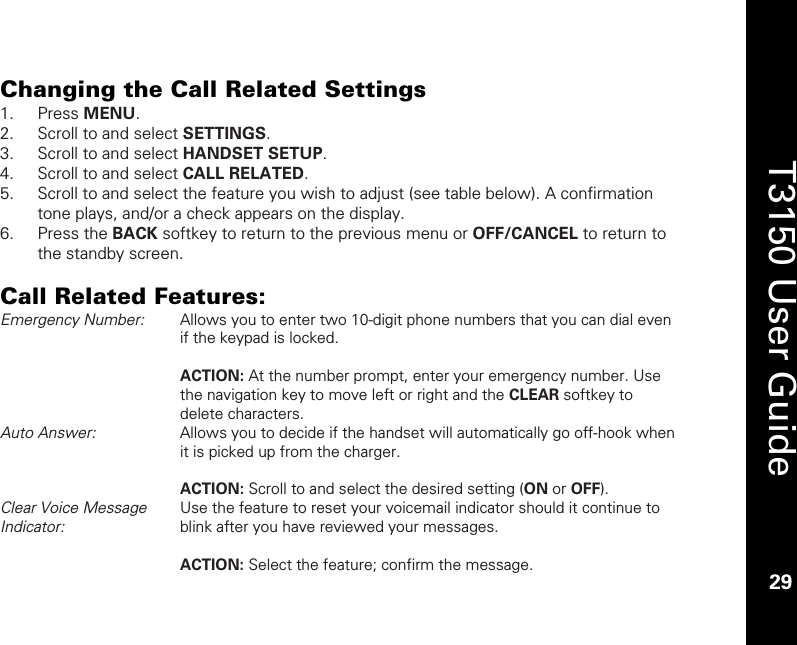    29  T3150 User Guide  29  Changing the Call Related Settings 1. Press MENU. 2. Scroll to and select SETTINGS. 3. Scroll to and select HANDSET SETUP. 4. Scroll to and select CALL RELATED. 5. Scroll to and select the feature you wish to adjust (see table below). A confirmation tone plays, and/or a check appears on the display. 6. Press the BACK softkey to return to the previous menu or OFF/CANCEL to return to the standby screen.  Call Related Features: Emergency Number:   Allows you to enter two 10-digit phone numbers that you can dial even if the keypad is locked.  ACTION: At the number prompt, enter your emergency number. Use the navigation key to move left or right and the CLEAR softkey to delete characters. Auto Answer:  Allows you to decide if the handset will automatically go off-hook when it is picked up from the charger.  ACTION: Scroll to and select the desired setting (ON or OFF). Clear Voice Message Indicator:  Use the feature to reset your voicemail indicator should it continue to blink after you have reviewed your messages.   ACTION: Select the feature; confirm the message. 