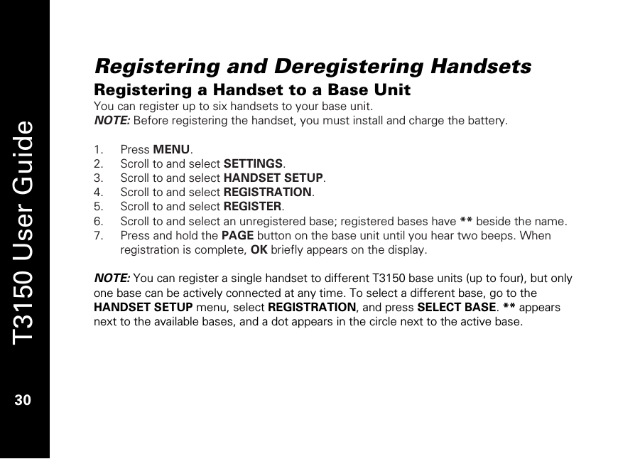   T3150 User Guide  30  Registering and Deregistering Handsets Registering a Handset to a Base Unit You can register up to six handsets to your base unit.  NOTE: Before registering the handset, you must install and charge the battery.  1. Press MENU. 2. Scroll to and select SETTINGS. 3. Scroll to and select HANDSET SETUP. 4. Scroll to and select REGISTRATION. 5. Scroll to and select REGISTER.  6. Scroll to and select an unregistered base; registered bases have ** beside the name. 7. Press and hold the PAGE button on the base unit until you hear two beeps. When registration is complete, OK briefly appears on the display.  NOTE: You can register a single handset to different T3150 base units (up to four), but only one base can be actively connected at any time. To select a different base, go to the HANDSET SETUP menu, select REGISTRATION, and press SELECT BASE. ** appears next to the available bases, and a dot appears in the circle next to the active base.   