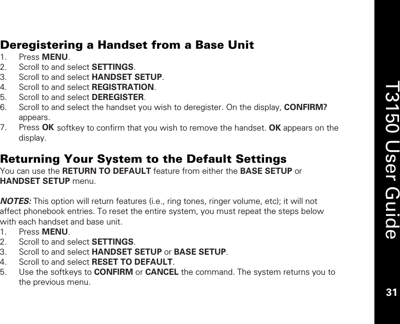    31  T3150 User Guide  31  Deregistering a Handset from a Base Unit 1. Press MENU. 2. Scroll to and select SETTINGS. 3. Scroll to and select HANDSET SETUP. 4. Scroll to and select REGISTRATION. 5. Scroll to and select DEREGISTER. 6. Scroll to and select the handset you wish to deregister. On the display, CONFIRM? appears. 7. Press OK softkey to confirm that you wish to remove the handset. OK appears on the display.  Returning Your System to the Default Settings You can use the RETURN TO DEFAULT feature from either the BASE SETUP or HANDSET SETUP menu.    NOTES: This option will return features (i.e., ring tones, ringer volume, etc); it will not affect phonebook entries. To reset the entire system, you must repeat the steps below with each handset and base unit.  1. Press MENU. 2. Scroll to and select SETTINGS. 3. Scroll to and select HANDSET SETUP or BASE SETUP. 4. Scroll to and select RESET TO DEFAULT. 5. Use the softkeys to CONFIRM or CANCEL the command. The system returns you to the previous menu. 