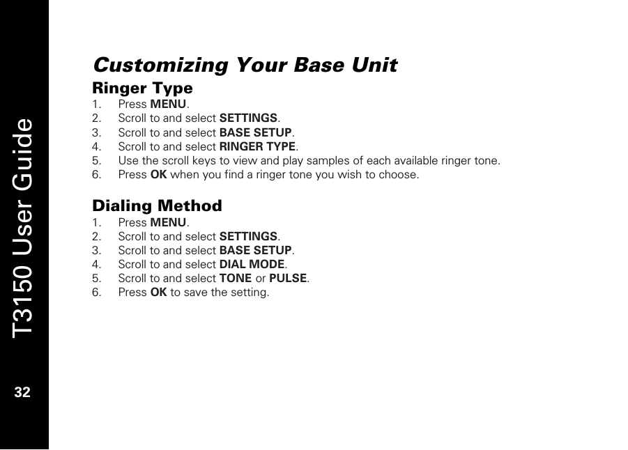   T3150 User Guide  32  Customizing Your Base Unit Ringer Type 1. Press MENU. 2. Scroll to and select SETTINGS. 3. Scroll to and select BASE SETUP. 4. Scroll to and select RINGER TYPE.  5. Use the scroll keys to view and play samples of each available ringer tone. 6. Press OK when you find a ringer tone you wish to choose.  Dialing Method 1. Press MENU. 2. Scroll to and select SETTINGS. 3. Scroll to and select BASE SETUP. 4. Scroll to and select DIAL MODE. 5. Scroll to and select TONE or PULSE. 6. Press OK to save the setting.   