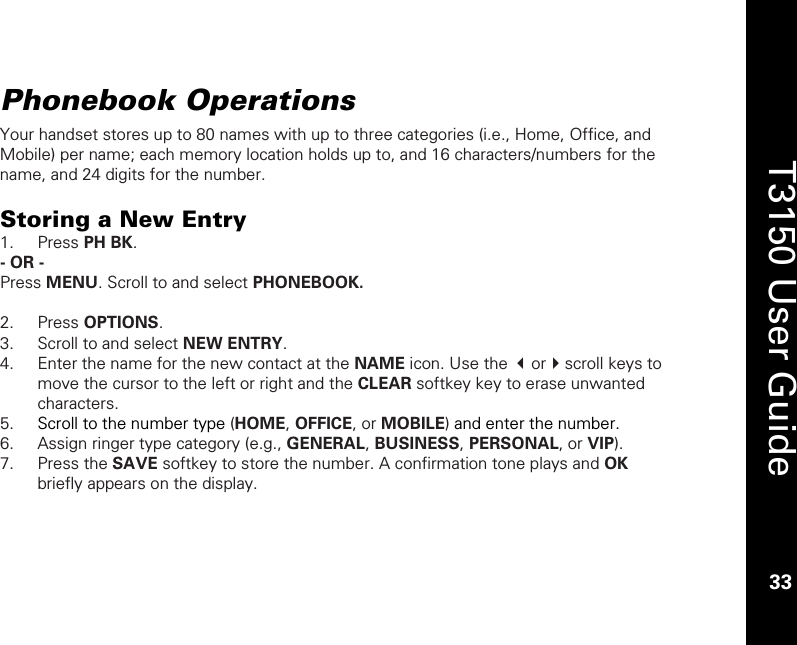    33  T3150 User Guide  33  Phonebook Operations Your handset stores up to 80 names with up to three categories (i.e., Home, Office, and Mobile) per name; each memory location holds up to, and 16 characters/numbers for the name, and 24 digits for the number.  Storing a New Entry 1. Press PH BK. - OR - Press MENU. Scroll to and select PHONEBOOK.   2. Press OPTIONS. 3. Scroll to and select NEW ENTRY. 4. Enter the name for the new contact at the NAME icon. Use the orscroll keys to move the cursor to the left or right and the CLEAR softkey key to erase unwanted characters. 5. Scroll to the number type (HOME, OFFICE, or MOBILE) and enter the number. 6. Assign ringer type category (e.g., GENERAL, BUSINESS, PERSONAL, or VIP). 7. Press the SAVE softkey to store the number. A confirmation tone plays and OK briefly appears on the display. 