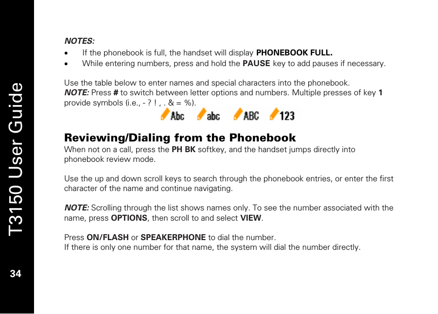   T3150 User Guide  34  NOTES: • If the phonebook is full, the handset will display PHONEBOOK FULL. • While entering numbers, press and hold the PAUSE key to add pauses if necessary.   Use the table below to enter names and special characters into the phonebook.  NOTE: Press # to switch between letter options and numbers. Multiple presses of key 1 provide symbols (i.e., - ? ! , . &amp; = %).   Reviewing/Dialing from the Phonebook When not on a call, press the PH BK softkey, and the handset jumps directly into phonebook review mode.  Use the up and down scroll keys to search through the phonebook entries, or enter the first character of the name and continue navigating.  NOTE: Scrolling through the list shows names only. To see the number associated with the name, press OPTIONS, then scroll to and select VIEW.  Press ON/FLASH or SPEAKERPHONE to dial the number. If there is only one number for that name, the system will dial the number directly.  