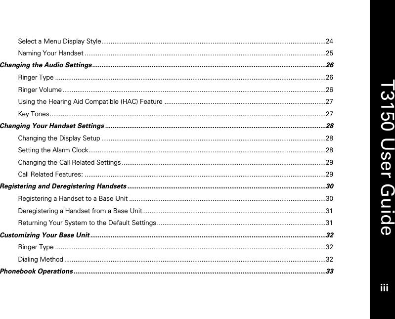   T3150 User Guide iii  Select a Menu Display Style.........................................................................................................................24 Naming Your Handset ..................................................................................................................................25 Changing the Audio Settings..............................................................................................................................26 Ringer Type ..................................................................................................................................................26 Ringer Volume..............................................................................................................................................26 Using the Hearing Aid Compatible (HAC) Feature .......................................................................................27 Key Tones.....................................................................................................................................................27 Changing Your Handset Settings .......................................................................................................................28 Changing the Display Setup .........................................................................................................................28 Setting the Alarm Clock................................................................................................................................28 Changing the Call Related Settings ..............................................................................................................29 Call Related Features: ..................................................................................................................................29 Registering and Deregistering Handsets ...........................................................................................................30 Registering a Handset to a Base Unit ..........................................................................................................30 Deregistering a Handset from a Base Unit...................................................................................................31 Returning Your System to the Default Settings ...........................................................................................31 Customizing Your Base Unit ...............................................................................................................................32 Ringer Type ..................................................................................................................................................32 Dialing Method .............................................................................................................................................32 Phonebook Operations ........................................................................................................................................33 
