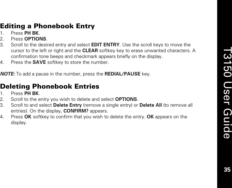    35  T3150 User Guide  35  Editing a Phonebook Entry 1. Press PH BK. 2. Press OPTIONS. 3. Scroll to the desired entry and select EDIT ENTRY. Use the scroll keys to move the cursor to the left or right and the CLEAR softkey key to erase unwanted characters. A confirmation tone beeps and checkmark appears briefly on the display. 4. Press the SAVE softkey to store the number.   NOTE: To add a pause in the number, press the REDIAL/PAUSE key.   Deleting Phonebook Entries 1. Press PH BK.  2. Scroll to the entry you wish to delete and select OPTIONS. 3. Scroll to and select Delete Entry (remove a single entry) or Delete All (to remove all entries). On the display, CONFIRM? appears. 4. Press OK softkey to confirm that you wish to delete the entry. OK appears on the display.  