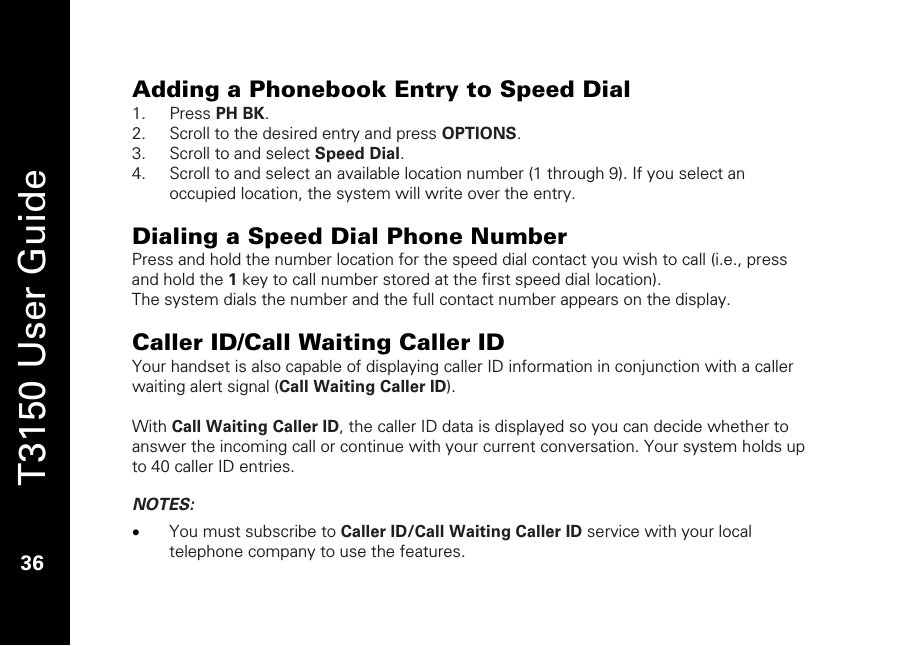   T3150 User Guide  36  Adding a Phonebook Entry to Speed Dial  1. Press PH BK. 2. Scroll to the desired entry and press OPTIONS. 3. Scroll to and select Speed Dial. 4. Scroll to and select an available location number (1 through 9). If you select an occupied location, the system will write over the entry.   Dialing a Speed Dial Phone Number Press and hold the number location for the speed dial contact you wish to call (i.e., press and hold the 1 key to call number stored at the first speed dial location). The system dials the number and the full contact number appears on the display.  Caller ID/Call Waiting Caller ID Your handset is also capable of displaying caller ID information in conjunction with a caller waiting alert signal (Call Waiting Caller ID).  With Call Waiting Caller ID, the caller ID data is displayed so you can decide whether to answer the incoming call or continue with your current conversation. Your system holds up to 40 caller ID entries.  NOTES:  • You must subscribe to Caller ID/Call Waiting Caller ID service with your local telephone company to use the features.  