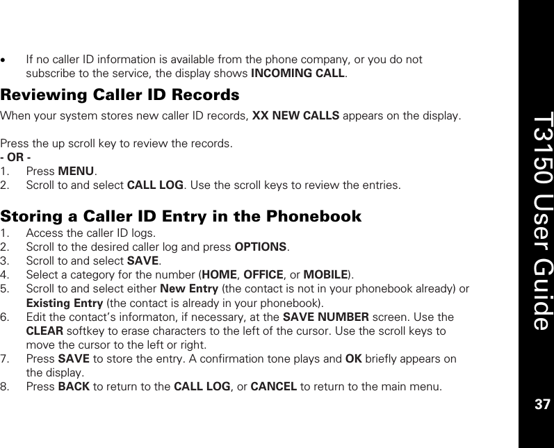    37  T3150 User Guide  37  • If no caller ID information is available from the phone company, or you do not subscribe to the service, the display shows INCOMING CALL.  Reviewing Caller ID Records When your system stores new caller ID records, XX NEW CALLS appears on the display.   Press the up scroll key to review the records.  - OR -  1. Press MENU. 2. Scroll to and select CALL LOG. Use the scroll keys to review the entries.  Storing a Caller ID Entry in the Phonebook 1. Access the caller ID logs. 2. Scroll to the desired caller log and press OPTIONS. 3. Scroll to and select SAVE. 4. Select a category for the number (HOME, OFFICE, or MOBILE). 5. Scroll to and select either New Entry (the contact is not in your phonebook already) or Existing Entry (the contact is already in your phonebook). 6. Edit the contact’s informaton, if necessary, at the SAVE NUMBER screen. Use the CLEAR softkey to erase characters to the left of the cursor. Use the scroll keys to move the cursor to the left or right. 7. Press SAVE to store the entry. A confirmation tone plays and OK briefly appears on the display. 8. Press BACK to return to the CALL LOG, or CANCEL to return to the main menu. 