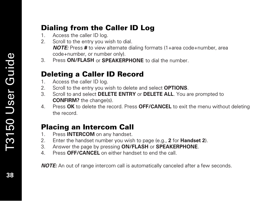   T3150 User Guide  38  Dialing from the Caller ID Log 1. Access the caller ID log. 2. Scroll to the entry you wish to dial.  NOTE: Press # to view alternate dialing formats (1+area code+number, area code+number, or number only).  3. Press ON/FLASH or SPEAKERPHONE to dial the number.  Deleting a Caller ID Record 1. Access the caller ID log. 2. Scroll to the entry you wish to delete and select OPTIONS. 3. Scroll to and select DELETE ENTRY or DELETE ALL. You are prompted to CONFIRM? the change(s). 4. Press OK to delete the record. Press OFF/CANCEL to exit the menu without deleting the record.  Placing an Intercom Call 1. Press INTERCOM on any handset. 2. Enter the handset number you wish to page (e.g., 2 for Handset 2). 3. Answer the page by pressing ON/FLASH or SPEAKERPHONE. 4. Press OFF/CANCEL on either handset to end the call.   NOTE: An out of range intercom call is automatically canceled after a few seconds.   