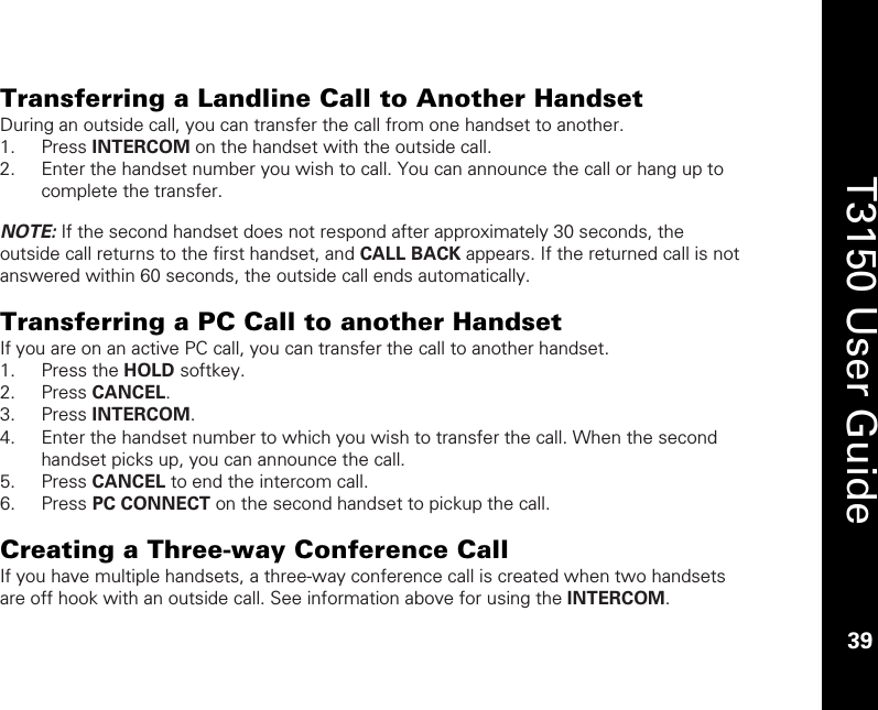    39  T3150 User Guide  39  Transferring a Landline Call to Another Handset During an outside call, you can transfer the call from one handset to another.  1. Press INTERCOM on the handset with the outside call.  2. Enter the handset number you wish to call. You can announce the call or hang up to complete the transfer.  NOTE: If the second handset does not respond after approximately 30 seconds, the outside call returns to the first handset, and CALL BACK appears. If the returned call is not answered within 60 seconds, the outside call ends automatically.   Transferring a PC Call to another Handset If you are on an active PC call, you can transfer the call to another handset.  1. Press the HOLD softkey. 2. Press CANCEL. 3. Press INTERCOM. 4. Enter the handset number to which you wish to transfer the call. When the second handset picks up, you can announce the call.  5. Press CANCEL to end the intercom call. 6. Press PC CONNECT on the second handset to pickup the call.  Creating a Three-way Conference Call If you have multiple handsets, a three-way conference call is created when two handsets are off hook with an outside call. See information above for using the INTERCOM. 