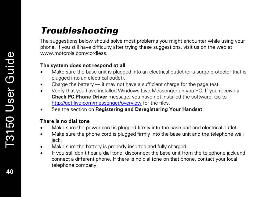   T3150 User Guide  40  Troubleshooting The suggestions below should solve most problems you might encounter while using your phone. If you still have difficulty after trying these suggestions, visit us on the web at www.motorola.com/cordless.  The system does not respond at all  • Make sure the base unit is plugged into an electrical outlet (or a surge protector that is plugged into an electrical outlet). • Charge the battery — it may not have a sufficient charge for the page test. • Verify that you have installed Windows Live Messenger on you PC. If you receive a Check PC Phone Driver message, you have not installed the software. Go to http://get.live.com/messenger/overview for the files.  • See the section on Registering and Deregistering Your Handset.   There is no dial tone • Make sure the power cord is plugged firmly into the base unit and electrical outlet. • Make sure the phone cord is plugged firmly into the base unit and the telephone wall jack. • Make sure the battery is properly inserted and fully charged. • If you still don&apos;t hear a dial tone, disconnect the base unit from the telephone jack and connect a different phone. If there is no dial tone on that phone, contact your local telephone company.  