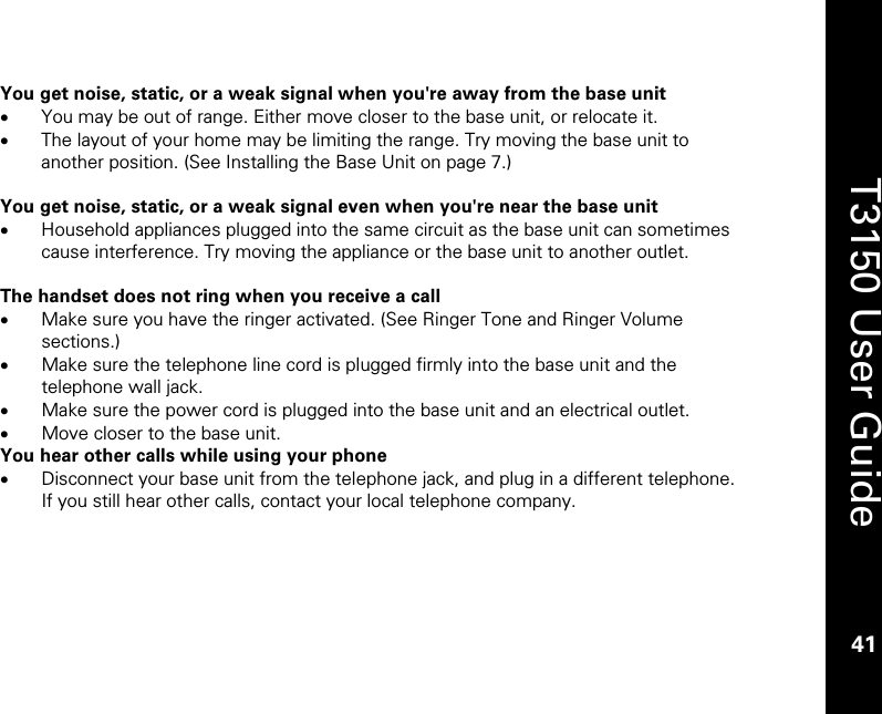    41  T3150 User Guide  41  You get noise, static, or a weak signal when you&apos;re away from the base unit • You may be out of range. Either move closer to the base unit, or relocate it. • The layout of your home may be limiting the range. Try moving the base unit to another position. (See Installing the Base Unit on page 7.)  You get noise, static, or a weak signal even when you&apos;re near the base unit • Household appliances plugged into the same circuit as the base unit can sometimes cause interference. Try moving the appliance or the base unit to another outlet.  The handset does not ring when you receive a call • Make sure you have the ringer activated. (See Ringer Tone and Ringer Volume sections.) • Make sure the telephone line cord is plugged firmly into the base unit and the telephone wall jack. • Make sure the power cord is plugged into the base unit and an electrical outlet. • Move closer to the base unit. You hear other calls while using your phone • Disconnect your base unit from the telephone jack, and plug in a different telephone. If you still hear other calls, contact your local telephone company.      