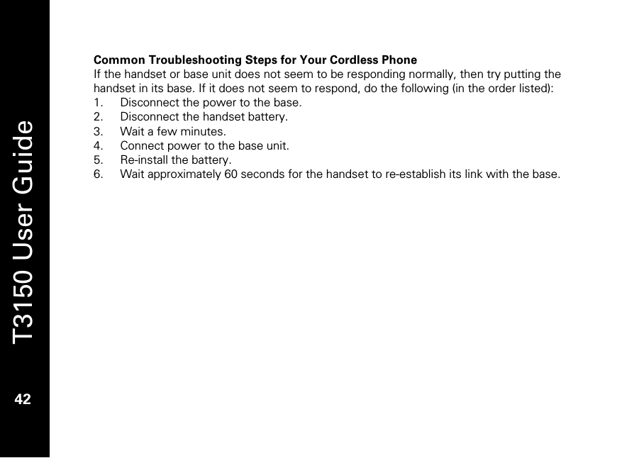   T3150 User Guide  42  Common Troubleshooting Steps for Your Cordless Phone If the handset or base unit does not seem to be responding normally, then try putting the handset in its base. If it does not seem to respond, do the following (in the order listed): 1. Disconnect the power to the base. 2. Disconnect the handset battery. 3. Wait a few minutes. 4. Connect power to the base unit. 5. Re-install the battery. 6. Wait approximately 60 seconds for the handset to re-establish its link with the base.  