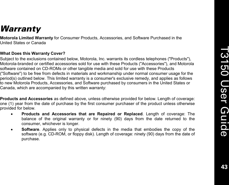    43  T3150 User Guide  43  Warranty Motorola Limited Warranty for Consumer Products, Accessories, and Software Purchased in the United States or Canada  What Does this Warranty Cover? Subject to the exclusions contained below, Motorola, Inc. warrants its cordless telephones (&quot;Products&quot;), Motorola-branded or certified accessories sold for use with these Products (&quot;Accessories&quot;), and Motorola software contained on CD-ROMs or other tangible media and sold for use with these Products (&quot;Software&quot;) to be free from defects in materials and workmanship under normal consumer usage for the period(s) outlined below. This limited warranty is a consumer&apos;s exclusive remedy, and applies as follows to new Motorola Products, Accessories, and Software purchased by consumers in the United States or Canada, which are accompanied by this written warranty:  Products and Accessories as defined above, unless otherwise provided for below. Length of coverage: one (1) year from the date of purchase by the first consumer purchaser of the product unless otherwise provided for below. • Products and Accessories that are Repaired or Replaced. Length of coverage: The balance of the original warranty or for ninety (90) days from the date returned to the consumer, whichever is longer. • Software. Applies only to physical defects in the media that embodies the copy of the software (e.g. CD-ROM, or floppy disk). Length of coverage: ninety (90) days from the date of purchase.  