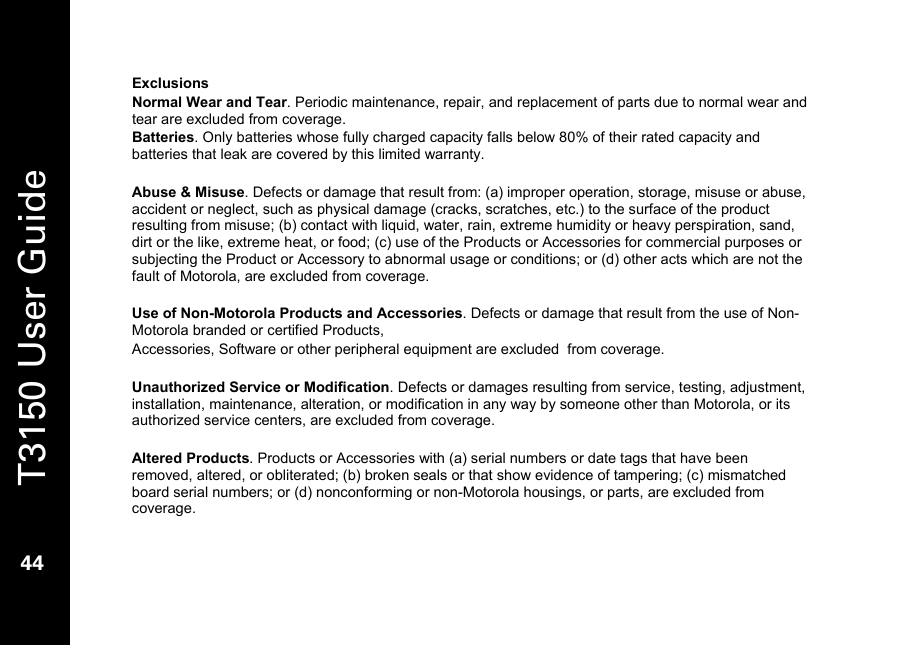   T3150 User Guide  44  Exclusions Normal Wear and Tear. Periodic maintenance, repair, and replacement of parts due to normal wear and tear are excluded from coverage. Batteries. Only batteries whose fully charged capacity falls below 80% of their rated capacity and batteries that leak are covered by this limited warranty.  Abuse &amp; Misuse. Defects or damage that result from: (a) improper operation, storage, misuse or abuse, accident or neglect, such as physical damage (cracks, scratches, etc.) to the surface of the product resulting from misuse; (b) contact with liquid, water, rain, extreme humidity or heavy perspiration, sand, dirt or the like, extreme heat, or food; (c) use of the Products or Accessories for commercial purposes or subjecting the Product or Accessory to abnormal usage or conditions; or (d) other acts which are not the fault of Motorola, are excluded from coverage.  Use of Non-Motorola Products and Accessories. Defects or damage that result from the use of Non-Motorola branded or certified Products,  Accessories, Software or other peripheral equipment are excluded  from coverage.  Unauthorized Service or Modification. Defects or damages resulting from service, testing, adjustment, installation, maintenance, alteration, or modification in any way by someone other than Motorola, or its authorized service centers, are excluded from coverage.  Altered Products. Products or Accessories with (a) serial numbers or date tags that have been removed, altered, or obliterated; (b) broken seals or that show evidence of tampering; (c) mismatched board serial numbers; or (d) nonconforming or non-Motorola housings, or parts, are excluded from coverage. 
