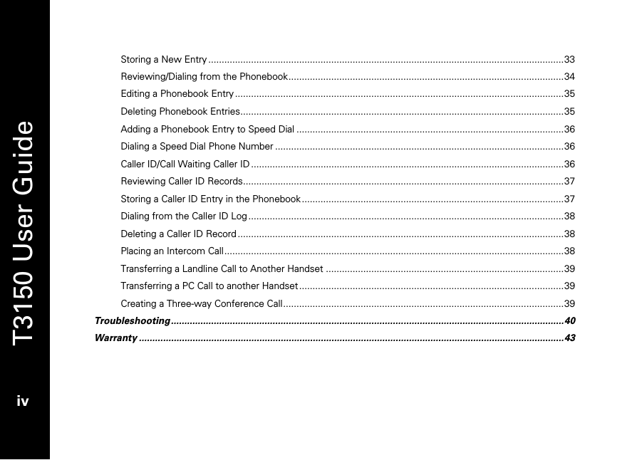   T3150 User Guide  iv  Storing a New Entry .....................................................................................................................................33 Reviewing/Dialing from the Phonebook.......................................................................................................34 Editing a Phonebook Entry ...........................................................................................................................35 Deleting Phonebook Entries.........................................................................................................................35 Adding a Phonebook Entry to Speed Dial ....................................................................................................36 Dialing a Speed Dial Phone Number ............................................................................................................36 Caller ID/Call Waiting Caller ID .....................................................................................................................36 Reviewing Caller ID Records........................................................................................................................37 Storing a Caller ID Entry in the Phonebook ..................................................................................................37 Dialing from the Caller ID Log ......................................................................................................................38 Deleting a Caller ID Record ..........................................................................................................................38 Placing an Intercom Call...............................................................................................................................38 Transferring a Landline Call to Another Handset .........................................................................................39 Transferring a PC Call to another Handset ...................................................................................................39 Creating a Three-way Conference Call.........................................................................................................39 Troubleshooting...................................................................................................................................................40 Warranty ...............................................................................................................................................................43 