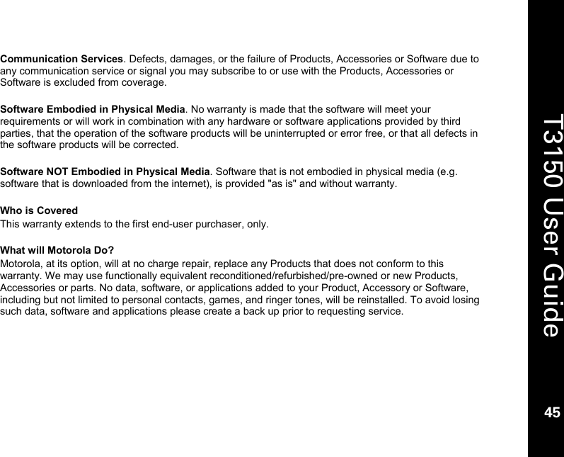    45  T3150 User Guide  45  Communication Services. Defects, damages, or the failure of Products, Accessories or Software due to any communication service or signal you may subscribe to or use with the Products, Accessories or Software is excluded from coverage.  Software Embodied in Physical Media. No warranty is made that the software will meet your requirements or will work in combination with any hardware or software applications provided by third parties, that the operation of the software products will be uninterrupted or error free, or that all defects in the software products will be corrected.  Software NOT Embodied in Physical Media. Software that is not embodied in physical media (e.g. software that is downloaded from the internet), is provided &quot;as is&quot; and without warranty.   Who is Covered This warranty extends to the first end-user purchaser, only.  What will Motorola Do? Motorola, at its option, will at no charge repair, replace any Products that does not conform to this warranty. We may use functionally equivalent reconditioned/refurbished/pre-owned or new Products, Accessories or parts. No data, software, or applications added to your Product, Accessory or Software, including but not limited to personal contacts, games, and ringer tones, will be reinstalled. To avoid losing such data, software and applications please create a back up prior to requesting service.  