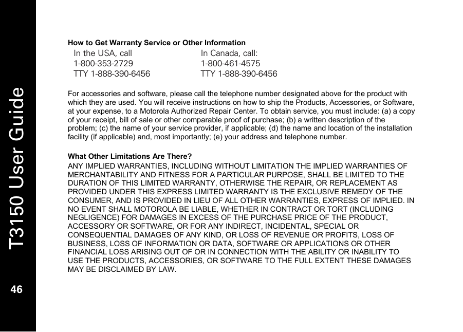   T3150 User Guide  46  How to Get Warranty Service or Other Information In the USA, call  In Canada, call: 1-800-353-2729 1-800-461-4575 TTY 1-888-390-6456  TTY 1-888-390-6456  For accessories and software, please call the telephone number designated above for the product with which they are used. You will receive instructions on how to ship the Products, Accessories, or Software, at your expense, to a Motorola Authorized Repair Center. To obtain service, you must include: (a) a copy of your receipt, bill of sale or other comparable proof of purchase; (b) a written description of the problem; (c) the name of your service provider, if applicable; (d) the name and location of the installation facility (if applicable) and, most importantly; (e) your address and telephone number.  What Other Limitations Are There? ANY IMPLIED WARRANTIES, INCLUDING WITHOUT LIMITATION THE IMPLIED WARRANTIES OF MERCHANTABILITY AND FITNESS FOR A PARTICULAR PURPOSE, SHALL BE LIMITED TO THE DURATION OF THIS LIMITED WARRANTY, OTHERWISE THE REPAIR, OR REPLACEMENT AS PROVIDED UNDER THIS EXPRESS LIMITED WARRANTY IS THE EXCLUSIVE REMEDY OF THE CONSUMER, AND IS PROVIDED IN LIEU OF ALL OTHER WARRANTIES, EXPRESS OF IMPLIED. IN NO EVENT SHALL MOTOROLA BE LIABLE, WHETHER IN CONTRACT OR TORT (INCLUDING NEGLIGENCE) FOR DAMAGES IN EXCESS OF THE PURCHASE PRICE OF THE PRODUCT, ACCESSORY OR SOFTWARE, OR FOR ANY INDIRECT, INCIDENTAL, SPECIAL OR CONSEQUENTIAL DAMAGES OF ANY KIND, OR LOSS OF REVENUE OR PROFITS, LOSS OF BUSINESS, LOSS OF INFORMATION OR DATA, SOFTWARE OR APPLICATIONS OR OTHER FINANCIAL LOSS ARISING OUT OF OR IN CONNECTION WITH THE ABILITY OR INABILITY TO USE THE PRODUCTS, ACCESSORIES, OR SOFTWARE TO THE FULL EXTENT THESE DAMAGES MAY BE DISCLAIMED BY LAW.   