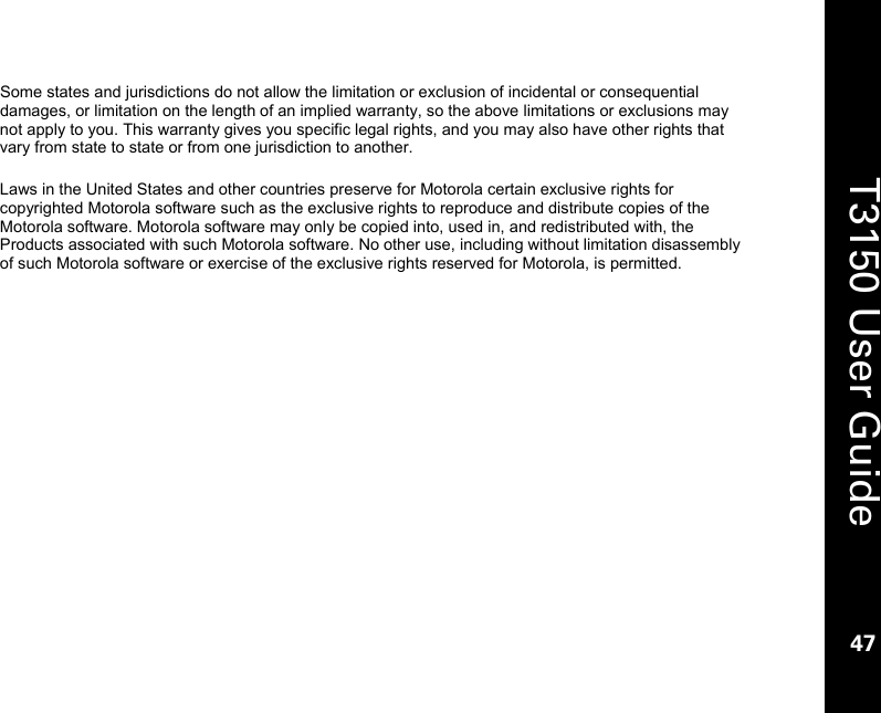    47  T3150 User Guide  47  Some states and jurisdictions do not allow the limitation or exclusion of incidental or consequential damages, or limitation on the length of an implied warranty, so the above limitations or exclusions may not apply to you. This warranty gives you specific legal rights, and you may also have other rights that vary from state to state or from one jurisdiction to another.  Laws in the United States and other countries preserve for Motorola certain exclusive rights for copyrighted Motorola software such as the exclusive rights to reproduce and distribute copies of the Motorola software. Motorola software may only be copied into, used in, and redistributed with, the Products associated with such Motorola software. No other use, including without limitation disassembly of such Motorola software or exercise of the exclusive rights reserved for Motorola, is permitted. 