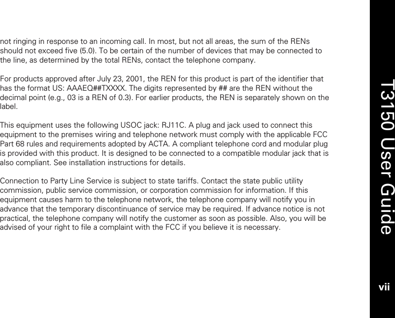   T3150 User Guide vii  not ringing in response to an incoming call. In most, but not all areas, the sum of the RENs should not exceed five (5.0). To be certain of the number of devices that may be connected to the line, as determined by the total RENs, contact the telephone company.   For products approved after July 23, 2001, the REN for this product is part of the identifier that has the format US: AAAEQ##TXXXX. The digits represented by ## are the REN without the decimal point (e.g., 03 is a REN of 0.3). For earlier products, the REN is separately shown on the label.   This equipment uses the following USOC jack: RJ11C. A plug and jack used to connect this equipment to the premises wiring and telephone network must comply with the applicable FCC Part 68 rules and requirements adopted by ACTA. A compliant telephone cord and modular plug is provided with this product. It is designed to be connected to a compatible modular jack that is also compliant. See installation instructions for details.  Connection to Party Line Service is subject to state tariffs. Contact the state public utility commission, public service commission, or corporation commission for information. If this equipment causes harm to the telephone network, the telephone company will notify you in advance that the temporary discontinuance of service may be required. If advance notice is not practical, the telephone company will notify the customer as soon as possible. Also, you will be advised of your right to file a complaint with the FCC if you believe it is necessary.  