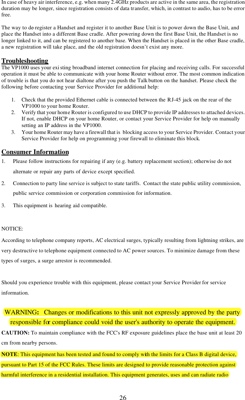      26  In case of heavy air interference, e.g. when many 2.4GHz products are active in the same area, the registration duration may be longer, since registration consists of data transfer, which, in contrast to audio, has to be error free.  The way to de-register a Handset and register it to another Base Unit is to power down the Base Unit, and place the Handset into a different Base cradle. After powering down the first Base Unit, the Handset is no longer linked to it, and can be registered to another base. When the Handset is placed in the other Base cradle, a new registration will take place, and the old registration doesn’t exist any more.  Troubleshooting The VP1000 uses your exi sting broadband internet connection for placing and receiving calls. For successful operation it must be able to communicate with your home Router without error. The most common indication of trouble is that you do not hear dialtone after you push the Talk button on the handset. Please check the following before contacting your Service Provider for additional help:  1. Check that the provided Ethernet cable is connected between the RJ-45  jack on the rear of the VP1000 to your home Router.  2. Verify that your home Router is configured to use DHCP to provide IP addresses to attached devices. If not, enable DHCP on your home Router, or contact your Service Provider for help on manually setting an IP address in the VP1000. 3. Your home Router may have a firewall that is  blocking access to your Service Provider. Contact your Service Provider for help on programming your firewall to eliminate this block.  Consumer Information 1. Please follow instructions for repairing if any (e.g. battery replacement section); otherwise do not alternate or repair any parts of device except specified. 2. Connection to party line service is subject to state tariffs.  Contact the state public utility commission, public service commission or corporation commission for information. 3. This equipment is  hearing aid compatible.  NOTICE:   According to telephone company reports, AC electrical surges, typically resulting from lightning strikes, are very destructive to telephone equipment connected to AC power sources. To minimize damage from these types of surges, a surge arrestor is recommended.  Should you experience trouble with this equipment, please contact your Service Provider for service information.    WARNING:   Changes or modifications to this unit not expressly approved by the party responsible for compliance could void the user&apos;s authority to operate the equipment. CAUTION: To maintain compliance with the FCC&apos;s RF exposure guidelines place the base unit at least 20 cm from nearby persons. NOTE: This equipment has been tested and found to comply with the limits for a Class B digital device, pursuant to Part 15 of the FCC Rules. These limits are designed to provide reasonable protection against harmful interference in a residential installation. This equipment generates, uses and can radiate radio 