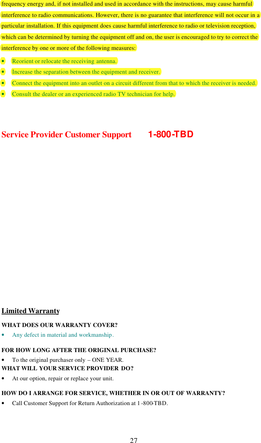      27 frequency energy and, if not installed and used in accordance with the instructions, may cause harmful interference to radio communications. However, there is no guarantee that interference will not occur in a particular installation. If this equipment does cause harmful interference to radio or television reception, which can be determined by turning the equipment off and on, the user is encouraged to try to correct the interference by one or more of the following measures:  • Reorient or relocate the receiving antenna. • Increase the separation between the equipment and receiver. • Connect the equipment into an outlet on a circuit different from that to which the receiver is needed. • Consult the dealer or an experienced radio TV technician for help.    Service Provider Customer Support   1-800-TBD              Limited Warranty  WHAT DOES OUR WARRANTY COVER? • Any defect in material and workmanship.  FOR HOW LONG AFTER THE ORIGINAL PURCHASE?  • To the original purchaser only – ONE YEAR. WHAT WILL YOUR SERVICE PROVIDER  DO? • At our option, repair or replace your unit.  HOW DO I ARRANGE FOR SERVICE, WHETHER IN OR OUT OF WARRANTY? • Call Customer Support for Return Authorization at 1 -800-TBD. 
