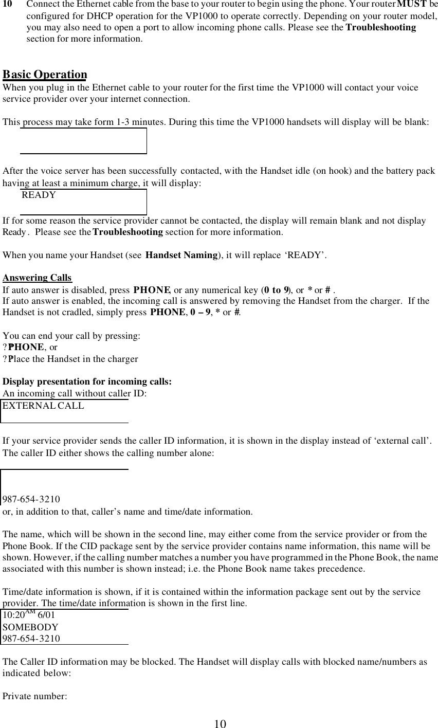      10 10 Connect the Ethernet cable from the base to your router to begin using the phone. Your router MUST be configured for DHCP operation for the VP1000 to operate correctly. Depending on your router model, you may also need to open a port to allow incoming phone calls. Please see the Troubleshooting section for more information.   Basic Operation When you plug in the Ethernet cable to your router for the first time the VP1000 will contact your voice service provider over your internet connection.  This process may take form 1-3 minutes. During this time the VP1000 handsets will display will be blank:    After the voice server has been successfully contacted, with the Handset idle (on hook) and the battery pack having at least a minimum charge, it will display: READY If for some reason the service provider cannot be contacted, the display will remain blank and not display Ready .  Please see the Troubleshooting section for more information.  When you name your Handset (see  Handset Naming), it will replace ‘READY’.  Answering Calls If auto answer is disabled, press PHONE, or any numerical key (0 to 9), or * or # .  If auto answer is enabled, the incoming call is answered by removing the Handset from the charger.  If the Handset is not cradled, simply press PHONE, 0 – 9, * or #.  You can end your call by pressing: ??PHONE, or ??Place the Handset in the charger  Display presentation for incoming calls: An incoming call without caller ID: EXTERNAL CALL   If your service provider sends the caller ID information, it is shown in the display instead of ‘external call’. The caller ID either shows the calling number alone:    987-654-3210 or, in addition to that, caller’s name and time/date information.  The name, which will be shown in the second line, may either come from the service provider or from the Phone Book. If the CID package sent by the service provider contains name information, this name will be shown. However, if the calling number matches a number you have programmed in the Phone Book, the name associated with this number is shown instead; i.e. the Phone Book name takes precedence.  Time/date information is shown, if it is contained within the information package sent out by the service provider. The time/date information is shown in the first line. 10:20AM 6/01 SOMEBODY 987-654-3210  The Caller ID information may be blocked. The Handset will display calls with blocked name/numbers as indicated below:  Private number: 