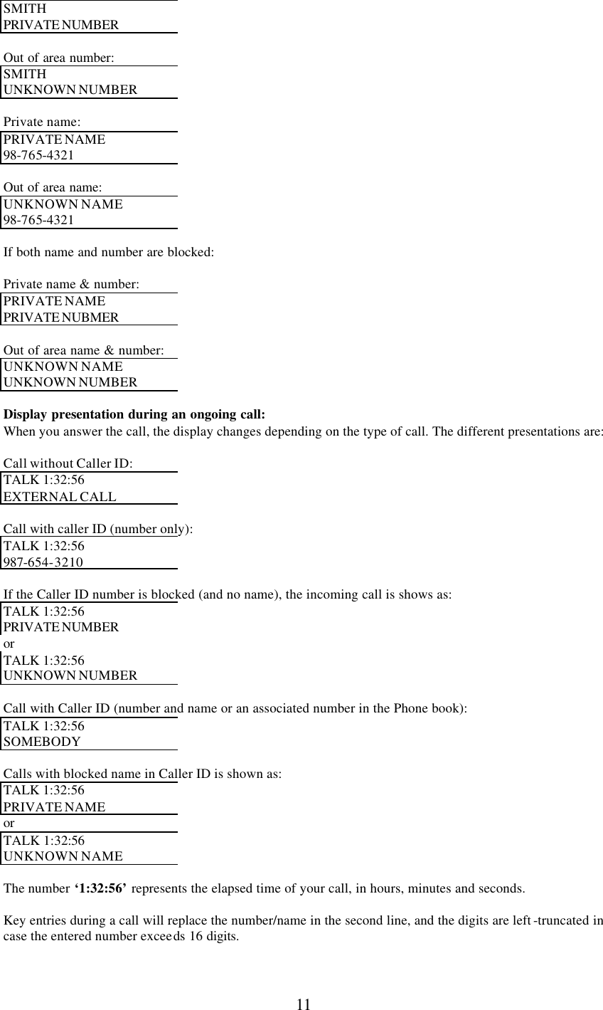      11 SMITH  PRIVATE NUMBER   Out of area number: SMITH  UNKNOWN NUMBER   Private name: PRIVATE NAME 98-765-4321  Out of area name: UNKNOWN NAME 98-765-4321  If both name and number are blocked:  Private name &amp; number:  PRIVATE NAME PRIVATE NUBMER   Out of area name &amp; number: UNKNOWN NAME UNKNOWN NUMBER   Display presentation during an ongoing call: When you answer the call, the display changes depending on the type of call. The different presentations are:  Call without Caller ID: TALK 1:32:56 EXTERNAL CALL  Call with caller ID (number only): TALK 1:32:56 987-654-3210  If the Caller ID number is blocked (and no name), the incoming call is shows as: TALK 1:32:56 PRIVATE NUMBER  or TALK 1:32:56 UNKNOWN NUMBER   Call with Caller ID (number and name or an associated number in the Phone book): TALK 1:32:56 SOMEBODY  Calls with blocked name in Caller ID is shown as: TALK 1:32:56 PRIVATE NAME or TALK 1:32:56 UNKNOWN NAME  The number ‘1:32:56’ represents the elapsed time of your call, in hours, minutes and seconds.  Key entries during a call will replace the number/name in the second line, and the digits are left -truncated in case the entered number exceeds 16 digits.   