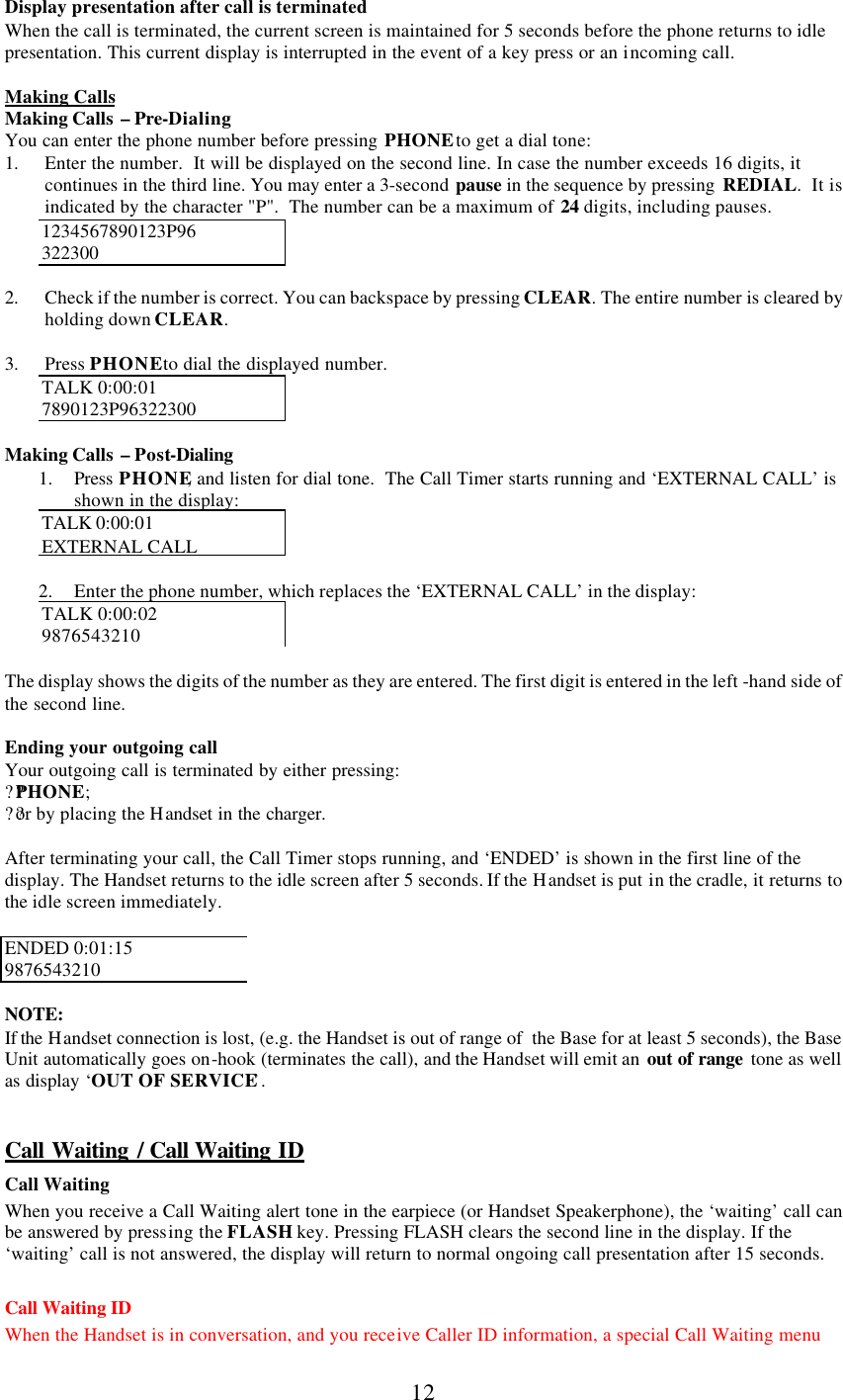      12 Display presentation after call is terminated When the call is terminated, the current screen is maintained for 5 seconds before the phone returns to idle presentation. This current display is interrupted in the event of a key press or an incoming call.  Making Calls Making Calls  – Pre-Dialing You can enter the phone number before pressing PHONE to get a dial tone: 1. Enter the number.  It will be displayed on the second line. In case the number exceeds 16 digits, it continues in the third line. You may enter a 3-second pause in the sequence by pressing  REDIAL.  It is indicated by the character &quot;P&quot;.  The number can be a maximum of 24 digits, including pauses. 1234567890123P96 322300  2. Check if the number is correct. You can backspace by pressing CLEAR. The entire number is cleared by holding down CLEAR.  3. Press PHONE to dial the displayed number. TALK 0:00:01 7890123P96322300  Making Calls  – Post-Dialing 1. Press  PHONE, and listen for dial tone.  The Call Timer starts running and ‘EXTERNAL CALL’ is shown in the display: TALK 0:00:01  EXTERNAL CALL  2. Enter the phone number, which replaces the ‘EXTERNAL CALL’ in the display: TALK 0:00:02 9876543210  The display shows the digits of the number as they are entered. The first digit is entered in the left -hand side of the second line.   Ending your outgoing call Your outgoing call is terminated by either pressing: ??PHONE; ??or by placing the Handset in the charger.  After terminating your call, the Call Timer stops running, and ‘ENDED’ is shown in the first line of the display. The Handset returns to the idle screen after 5 seconds. If the Handset is put in the cradle, it returns to the idle screen immediately.  ENDED 0:01:15 9876543210  NOTE: If the Handset connection is lost, (e.g. the Handset is out of range of  the Base for at least 5 seconds), the Base Unit automatically goes on-hook (terminates the call), and the Handset will emit an  out of range  tone as well as display ‘OUT OF SERVICE’.   Call Waiting / Call Waiting ID Call Waiting When you receive a Call Waiting alert tone in the earpiece (or Handset Speakerphone), the ‘waiting’ call can be answered by pressing the FLASH key. Pressing FLASH clears the second line in the display. If the ‘waiting’ call is not answered, the display will return to normal ongoing call presentation after 15 seconds.  Call Waiting ID When the Handset is in conversation, and you receive Caller ID information, a special Call Waiting menu 