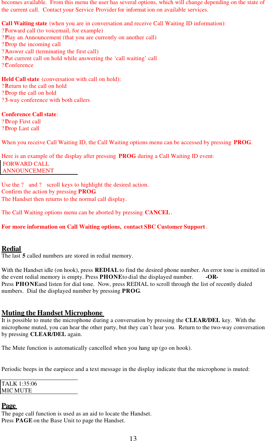      13 becomes available.  From this menu the user has several options, which will change depending on the state of the current call.  Contact your Service Provider for informat ion on available services.  Call Waiting state (when you are in conversation and receive Call Waiting ID information): ??Forward call (to voicemail, for example) ??Play an Announcement (that you are currently on another call) ??Drop the incoming call ??Answer call (terminating the first call) ??Put current call on hold while answering the ‘call waiting’ call ??Conference  Held Call state (conversation with call on hold): ??Return to the call on hold ??Drop the call on hold ??3 -way conference with both callers  Conference Call state: ??Drop First call ??Drop Last call  When you receive Call Waiting ID, the Call Waiting options menu can be accessed by pressing  PROG.  Here is an example of the display after pressing  PROG during a Call Waiting ID event:  FORWARD CALL   ANNOUNCEMENT  Use the ? and ? scroll keys to highlight the desired action. Confirm the action by pressing PROG. The Handset then returns to the normal call display.  The Call Waiting options menu can be aborted by pressing CANCEL.  For more information on Call Waiting options,  contact SBC Customer Support .   Redial The last 5 called numbers are stored in redial memory.  With the Handset idle (on hook), press REDIAL to find the desired phone number. An error tone is emitted in the event redial memory is empty. Press PHONE to dial the displayed number. -OR- Press  PHONE and listen for dial tone.  Now, press REDIAL to scroll through the list of recently dialed numbers.  Dial the displayed number by pressing PROG.   Muting the Handset Microphone  It is possible to mute the microphone during a conversation by pressing the CLEAR/DEL  key.  With the microphone muted, you can hear the other party, but they can’t hear you.  Return to the two-way conversation by pressing CLEAR/DEL again.  The Mute function is automatically cancelled when you hang up (go on hook).   Periodic beeps in the earpiece and a text message in the display indicate that the microphone is muted:  TALK 1:35:06  MIC MUTE  Page  The page call function is used as an aid to locate the Handset. Press  PAGE on the Base Unit to page the Handset. 