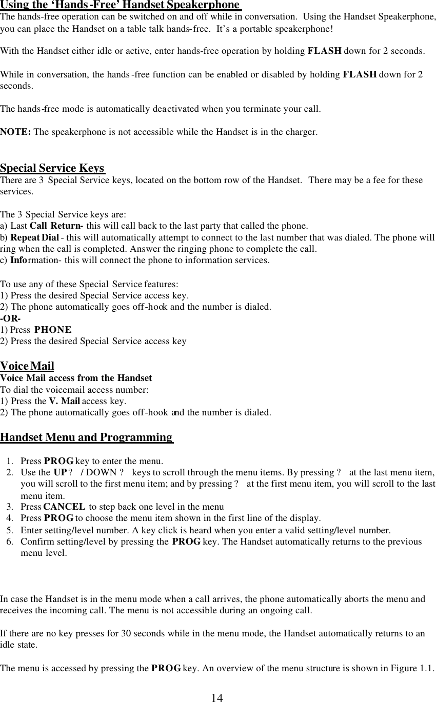      14   Using the ‘Hands-Free’ Handset Speakerphone  The hands-free operation can be switched on and off while in conversation.  Using the Handset Speakerphone, you can place the Handset on a table talk hands-free.  It’s a portable speakerphone!  With the Handset either idle or active, enter hands-free operation by holding FLASH down for 2 seconds.  While in conversation, the hands -free function can be enabled or disabled by holding FLASH down for 2 seconds.  The hands-free mode is automatically deactivated when you terminate your call.   NOTE: The speakerphone is not accessible while the Handset is in the charger.   Special Service Keys There are 3  Special Service keys, located on the bottom row of the Handset.  There may be a fee for these services.  The 3 Special Service keys are: a) Last Call Return- this will call back to the last party that called the phone. b)  Repeat Dial - this will automatically attempt to connect to the last number that was dialed. The phone will ring when the call is completed. Answer the ringing phone to complete the call. c) Information- this will connect the phone to information services.   To use any of these Special Service features: 1) Press the desired Special Service access key. 2) The phone automatically goes off-hook and the number is dialed. -OR- 1) Press  PHONE. 2) Press the desired Special Service access key  Voice Mail Voice Mail access from the Handset To dial the voicemail access number: 1) Press the V. Mail access key. 2) The phone automatically goes off-hook and the number is dialed.  Handset Menu and Programming  1. Press PROG key to enter the menu. 2. Use the UP ? / DOWN ? keys to scroll through the menu items. By pressing ? at the last menu item, you will scroll to the first menu item; and by pressing ? at the first menu item, you will scroll to the last menu item.  3. Press CANCEL to step back one level in the menu  4. Press PROG to choose the menu item shown in the first line of the display. 5. Enter setting/level number. A key click is heard when you enter a valid setting/level number. 6. Confirm setting/level by pressing the PROG key. The Handset automatically returns to the previous menu level.    In case the Handset is in the menu mode when a call arrives, the phone automatically aborts the menu and receives the incoming call. The menu is not accessible during an ongoing call.  If there are no key presses for 30 seconds while in the menu mode, the Handset automatically returns to an idle state.  The menu is accessed by pressing the PROG key. An overview of the menu structure is shown in Figure 1.1. 