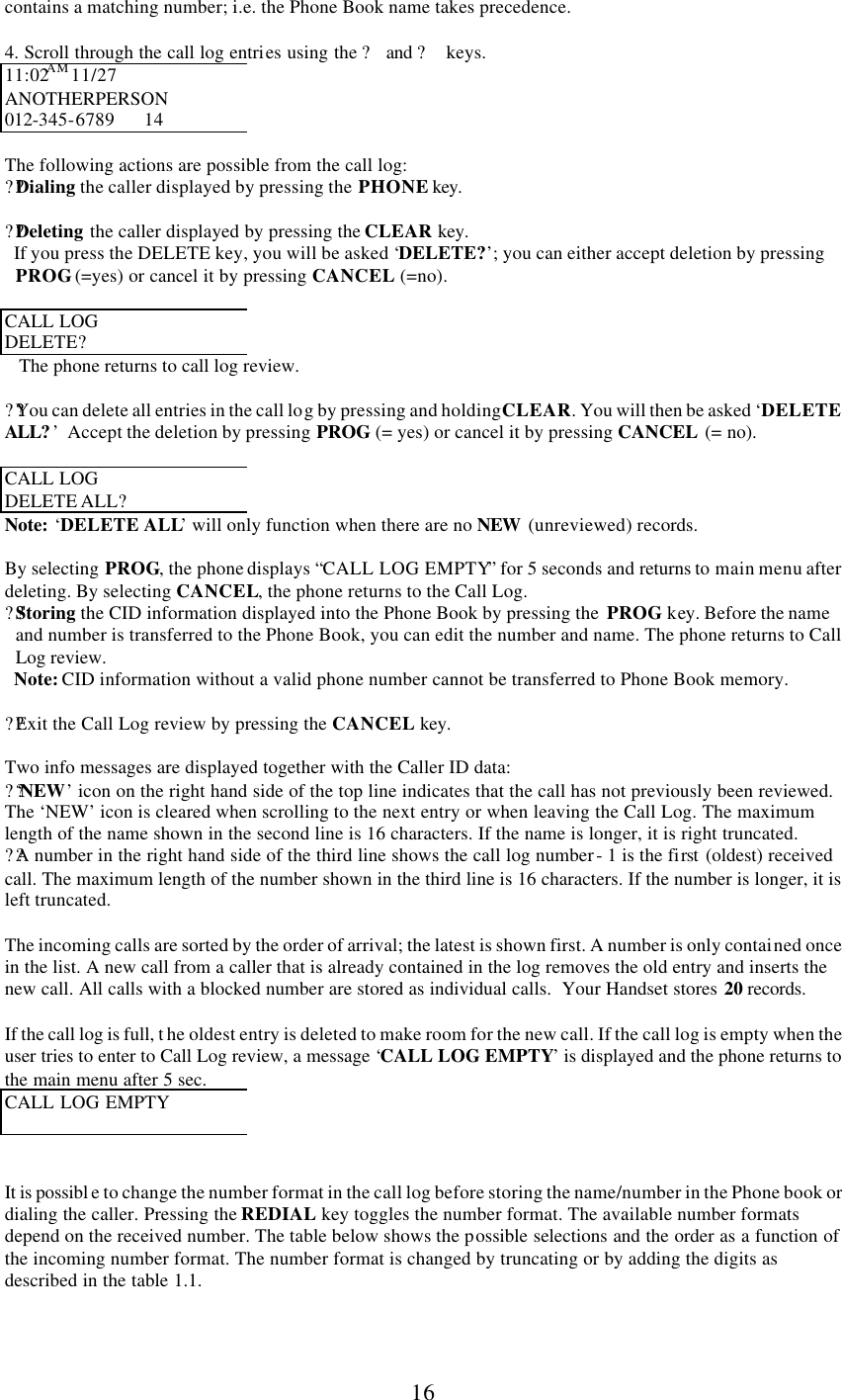      16 contains a matching number; i.e. the Phone Book name takes precedence.  4. Scroll through the call log entries using the ? and ?  keys. 11:02AM 11/27 ANOTHERPERSON 012-345-6789      14  The following actions are possible from the call log: ??Dialing the caller displayed by pressing the PHONE key.  ??Deleting the caller displayed by pressing the CLEAR key.    If you press the DELETE key, you will be asked ‘DELETE?’; you can either accept deletion by pressing PROG (=yes) or cancel it by pressing CANCEL (=no).   CALL LOG  DELETE?    The phone returns to call log review.  ??You can delete all entries in the call log by pressing and holding CLEAR. You will then be asked ‘DELETE ALL? ’  Accept the deletion by pressing PROG (= yes) or cancel it by pressing CANCEL (= no).  CALL LOG  DELETE ALL? Note: ‘DELETE ALL’ will only function when there are no NEW  (unreviewed) records.  By selecting PROG, the phone displays “CALL LOG EMPTY” for 5 seconds and returns to main menu after deleting. By selecting CANCEL, the phone returns to the Call Log. ??Storing the CID information displayed into the Phone Book by pressing the  PROG key. Before the name and number is transferred to the Phone Book, you can edit the number and name. The phone returns to Call Log review.    Note: CID information without a valid phone number cannot be transferred to Phone Book memory.   ??Exit the Call Log review by pressing the CANCEL key.  Two info messages are displayed together with the Caller ID data:  ??‘ NEW’ icon on the right hand side of the top line indicates that the call has not previously been reviewed. The ‘NEW’ icon is cleared when scrolling to the next entry or when leaving the Call Log. The maximum length of the name shown in the second line is 16 characters. If the name is longer, it is right truncated. ??A number in the right hand side of the third line shows the call log number - 1 is the first (oldest) received call. The maximum length of the number shown in the third line is 16 characters. If the number is longer, it is left truncated.  The incoming calls are sorted by the order of arrival; the latest is shown first. A number is only contained once in the list. A new call from a caller that is already contained in the log removes the old entry and inserts the new call. All calls with a blocked number are stored as individual calls.  Your Handset stores 20 records.  If the call log is full, t he oldest entry is deleted to make room for the new call. If the call log is empty when the user tries to enter to Call Log review, a message ‘CALL LOG EMPTY’ is displayed and the phone returns to the main menu after 5 sec. CALL LOG EMPTY    It is possibl e to change the number format in the call log before storing the name/number in the Phone book or dialing the caller. Pressing the REDIAL key toggles the number format. The available number formats depend on the received number. The table below shows the possible selections and the order as a function of the incoming number format. The number format is changed by truncating or by adding the digits as described in the table 1.1.   