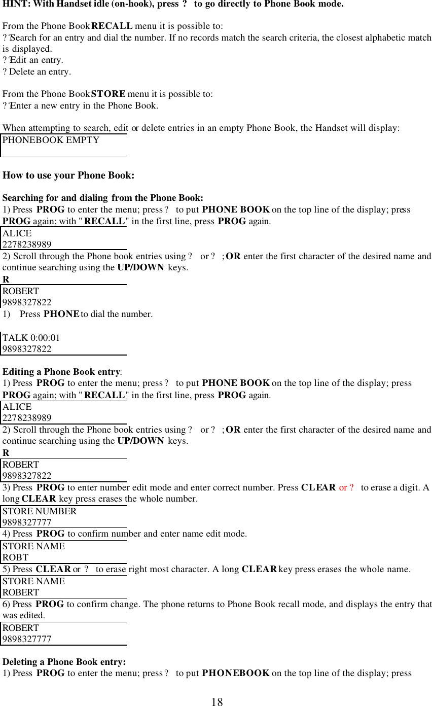      18  HINT: With Handset idle (on-hook), press ? to go directly to Phone Book mode.  From the Phone Book RECALL menu it is possible to: ?? Search for an entry and dial the number. If no records match the search criteria, the closest alphabetic match is displayed. ?? Edit an entry. ? Delete an entry.  From the Phone Book STORE menu it is possible to: ?? Enter a new entry in the Phone Book.  When attempting to search, edit or delete entries in an empty Phone Book, the Handset will display: PHONEBOOK EMPTY   How to use your Phone Book:  Searching for and dialing  from the Phone Book: 1) Press  PROG to enter the menu; press ? to put PHONE BOOK on the top line of the display; press PROG again; with &quot; RECALL&quot; in the first line, press PROG again. ALICE 2278238989 2) Scroll through the Phone book entries using ? or ?; OR enter the first character of the desired name and continue searching using the UP/DOWN keys. R ROBERT  9898327822 1) Press PHONE to dial the number.   TALK 0:00:01 9898327822  Editing a Phone Book entry: 1) Press  PROG to enter the menu; press ? to put PHONE BOOK on the top line of the display; press PROG again; with &quot; RECALL&quot; in the first line, press PROG again. ALICE 2278238989 2) Scroll through the Phone book entries using ? or ?; OR enter the first character of the desired name and continue searching using the UP/DOWN keys. R ROBERT  9898327822 3) Press  PROG to enter number edit mode and enter correct number. Press CLEAR or ? to erase a digit. A long CLEAR key press erases the whole number. STORE NUMBER  9898327777 4) Press  PROG to confirm number and enter name edit mode. STORE NAME  ROBT  5) Press CLEAR or  ? to erase right most character. A long CLEAR key press erases the whole name. STORE NAME  ROBERT  6) Press  PROG to confirm change. The phone returns to Phone Book recall mode, and displays the entry that was edited. ROBERT  9898327777  Deleting a Phone Book entry: 1) Press  PROG to enter the menu; press ? to put PHONE BOOK on the top line of the display; press 