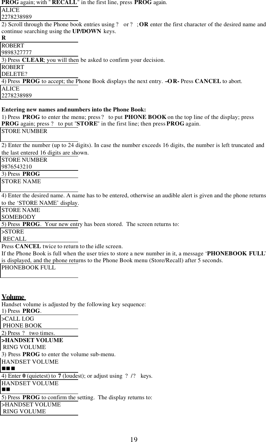      19 PROG again; with &quot; RECALL&quot; in the first line, press PROG again. ALICE 2278238989 2) Scroll through the Phone book entries using ? or ?; OR enter the first character of the desired name and continue searching using the UP/DOWN keys. R ROBERT  9898327777 3) Press CLEAR; you will then be asked to confirm your decision. ROBERT  DELETE? 4) Press  PROG to accept; the Phone Book displays the next entry. –OR- Press CANCEL to abort. ALICE 2278238989  Entering new names and numbers into the Phone Book: 1) Press  PROG to enter the menu; press ? to put PHONE BOOK on the top line of the display; press PROG again; press ? to put &quot;STORE&quot; in the first line; then press PROG again. STORE NUMBER   2) Enter the number (up to 24 digits). In case the number exceeds 16 digits, the number is left truncated and the last entered 16 digits are shown. STORE NUMBER  9876543210 3) Press  PROG STORE NAME  4) Enter the desired name. A name has to be entered, otherwise an audible alert is given and the phone returns to the ‘STORE NAME’ display. STORE NAME  SOMEBODY 5) Press  PROG.  Your new entry has been stored.  The screen returns to: &gt;STORE   RECALL Press CANCEL twice to return to the idle screen. If the Phone Book is full when the user tries to store a new number in it, a message ‘PHONEBOOK FULL’ is displayed, and the phone returns to the Phone Book menu (Store/Recall) after 5 seconds. PHONEBOOK FULL    Volume  Handset volume is adjusted by the following key sequence: 1) Press  PROG. &gt;CALL LOG   PHONE BOOK 2) Press ? two times. &gt;HANDSET VOLUME   RING VOLUME 3) Press  PROG to enter the volume sub-menu. HANDSET VOLUME nnn 4) Enter 0 (quietest) to  7 (loudest); or adjust using  ?/? keys. HANDSET VOLUME nn 5) Press  PROG to confirm the setting.  The display returns to: &gt;HANDSET VOLUME   RING VOLUME  