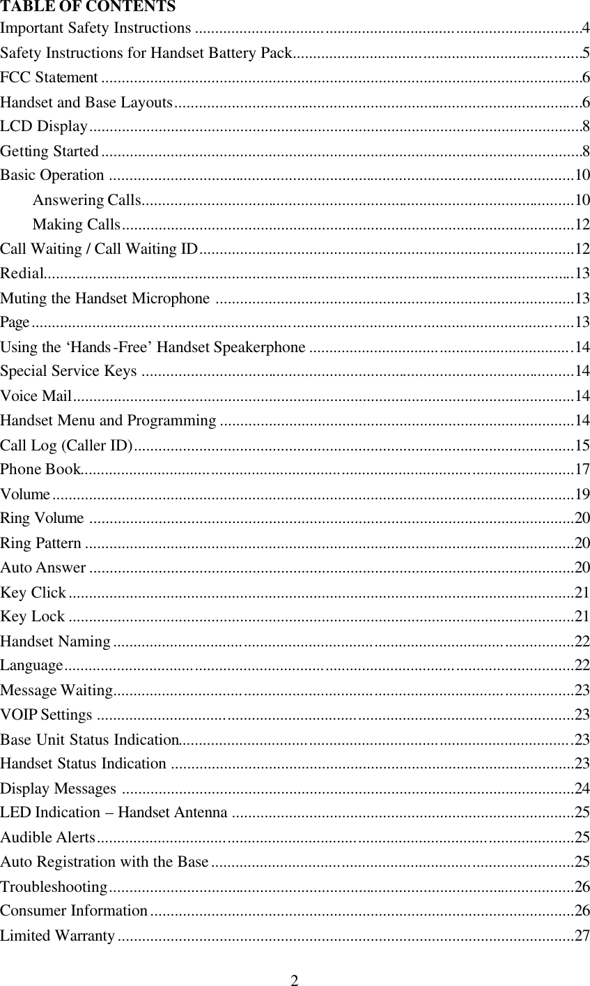      2 TABLE OF CONTENTS Important Safety Instructions ...............................................................................................4 Safety Instructions for Handset Battery Pack.......................................................................5 FCC Statement ......................................................................................................................6 Handset and Base Layouts....................................................................................................6 LCD Display.........................................................................................................................8 Getting Started......................................................................................................................8 Basic Operation ..................................................................................................................10 Answering Calls..........................................................................................................10 Making Calls...............................................................................................................12 Call Waiting / Call Waiting ID............................................................................................12 Redial..................................................................................................................................13 Muting the Handset Microphone ........................................................................................13 Page.....................................................................................................................................13 Using the ‘Hands-Free’ Handset Speakerphone .................................................................14 Special Service Keys ..........................................................................................................14 Voice Mail...........................................................................................................................14 Handset Menu and Programming .......................................................................................14 Call Log (Caller ID)............................................................................................................15 Phone Book.........................................................................................................................17 Volume................................................................................................................................19 Ring Volume .......................................................................................................................20 Ring Pattern ........................................................................................................................20 Auto Answer .......................................................................................................................20 Key Click............................................................................................................................21 Key Lock ............................................................................................................................21 Handset Naming.................................................................................................................22 Language.............................................................................................................................22 Message Waiting.................................................................................................................23 VOIP Settings .....................................................................................................................23 Base Unit Status Indication.................................................................................................23 Handset Status Indication ...................................................................................................23 Display Messages ...............................................................................................................24 LED Indication – Handset Antenna ....................................................................................25 Audible Alerts.....................................................................................................................25 Auto Registration with the Base.........................................................................................25 Troubleshooting..................................................................................................................26 Consumer Information........................................................................................................26 Limited Warranty................................................................................................................27 