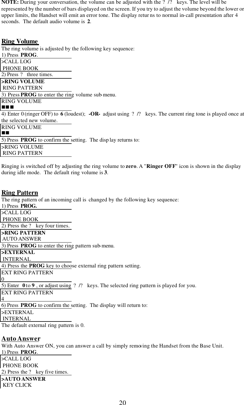      20 NOTE: During your conversation, the volume can be adjusted with the ?/? keys. The level will be represented by the number of bars displayed on the screen. If you try to adjust the volume beyond the lower or upper limits, the Handset will emit an error tone. The display retur ns to normal in-call presentation after 4 seconds.  The default audio volume is  2.   Ring Volume  The ring volume is adjusted by the following key sequence: 1) Press  PROG. &gt;CALL LOG   PHONE BOOK 2) Press ? three times. &gt;RING VOLUME   RING PATTERN 3) Press PROG to enter the ring volume sub-menu. RING VOLUME nnn 4) Enter 0 (ringer OFF) to  6 (loudest);  -OR-  adjust using  ?/? keys. The current ring tone is played once at the selected new volume. RING VOLUME nn 5) Press  PROG to confirm the setting.  The disp lay returns to: &gt;RING VOLUME   RING PATTERN  Ringing is switched off by adjusting the ring volume to zero. A &quot;Ringer OFF&quot; icon is shown in the display during idle mode.  The default ring volume is 3.   Ring Pattern The ring pattern of an incoming call is  changed by the following key sequence: 1) Press  PROG. &gt;CALL LOG   PHONE BOOK 2) Press the ? key four times. &gt;RING PATTERN   AUTO ANSWER  3) Press  PROG to enter the ring pattern sub-menu. &gt;EXTERNAL   INTERNAL 4) Press the PROG key to choose external ring pattern setting. EXT RING PATTERN 0 5) Enter  0 to 9  , or adjust using  ?/? keys. The selected ring pattern is played for you. EXT RING PATTERN 4 6) Press  PROG to confirm the setting.  The display will return to: &gt;EXTERNAL   INTERNAL The default external ring pattern is 0.   Auto Answer With Auto Answer ON, you can answer a call by simply removing the Handset from the Base Unit. 1) Press  PROG. &gt;CALL LOG   PHONE BOOK 2) Press the ? key five times. &gt;AUTO ANSWER   KEY CLICK 