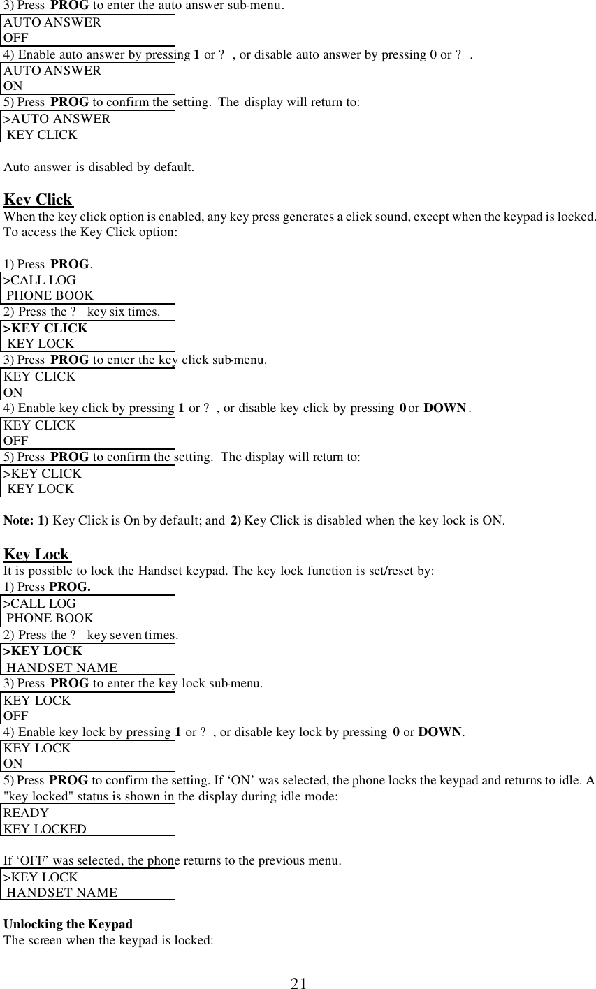      21 3) Press  PROG to enter the auto answer sub-menu. AUTO ANSWER  OFF 4) Enable auto answer by pressing 1 or ?, or disable auto answer by pressing 0 or ?. AUTO ANSWER  ON 5) Press  PROG to confirm the setting.  The  display will return to: &gt;AUTO ANSWER   KEY CLICK  Auto answer is disabled by default.  Key Click When the key click option is enabled, any key press generates a click sound, except when the keypad is locked.  To access the Key Click option:  1) Press  PROG. &gt;CALL LOG   PHONE BOOK 2) Press the ? key six times. &gt;KEY CLICK   KEY LOCK 3) Press  PROG to enter the key click sub-menu. KEY CLICK  ON 4) Enable key click by pressing 1 or ?, or disable key click by pressing 0 or DOWN . KEY CLICK  OFF 5) Press  PROG to confirm the setting.  The display will return to: &gt;KEY CLICK   KEY LOCK  Note: 1) Key Click is On by default; and  2) Key Click is disabled when the key lock is ON.  Key Lock  It is possible to lock the Handset keypad. The key lock function is set/reset by: 1) Press  PROG. &gt;CALL LOG   PHONE BOOK 2) Press the ? key seven times. &gt;KEY LOCK   HANDSET NAME 3) Press  PROG to enter the key lock sub-menu. KEY LOCK  OFF 4) Enable key lock by pressing 1 or ?, or disable key lock by pressing  0 or DOWN. KEY LOCK  ON 5) Press  PROG to confirm the setting. If ‘ON’ was selected, the phone locks the keypad and returns to idle. A &quot;key locked&quot; status is shown in the display during idle mode: READY  KEY LOCKED   If ‘OFF’ was selected, the phone returns to the previous menu. &gt;KEY LOCK   HANDSET NAME  Unlocking the Keypad The screen when the keypad is locked: 