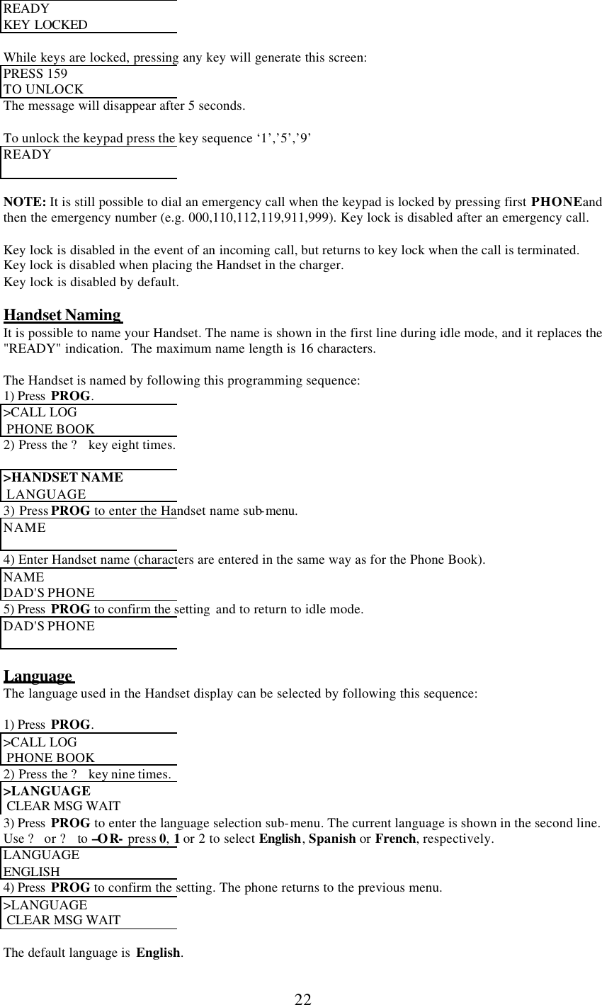      22 READY  KEY LOCKED   While keys are locked, pressing any key will generate this screen: PRESS 159  TO UNLOCK The message will disappear after 5 seconds.  To unlock the keypad press the key sequence ‘1’,’5’,’9’ READY   NOTE: It is still possible to dial an emergency call when the keypad is locked by pressing first PHONE and then the emergency number (e.g. 000,110,112,119,911,999). Key lock is disabled after an emergency call.   Key lock is disabled in the event of an incoming call, but returns to key lock when the call is terminated. Key lock is disabled when placing the Handset in the charger. Key lock is disabled by default.  Handset Naming It is possible to name your Handset. The name is shown in the first line during idle mode, and it replaces the &quot;READY&quot; indication.  The maximum name length is 16 characters.  The Handset is named by following this programming sequence: 1) Press  PROG. &gt;CALL LOG   PHONE BOOK 2) Press the ? key eight times.  &gt;HANDSET NAME   LANGUAGE 3) Press PROG to enter the Handset name sub-menu. NAME  4) Enter Handset name (characters are entered in the same way as for the Phone Book). NAME  DAD&apos;S PHONE 5) Press  PROG to confirm the setting  and to return to idle mode. DAD&apos;S PHONE   Language  The language used in the Handset display can be selected by following this sequence:  1) Press  PROG. &gt;CALL LOG   PHONE BOOK 2) Press the ? key nine times. &gt;LANGUAGE   CLEAR MSG WAIT  3) Press  PROG to enter the language selection sub-menu. The current language is shown in the second line. Use ? or ? to –OR- press 0, 1 or 2 to select English, Spanish or French, respectively. LANGUAGE  ENGLISH 4) Press  PROG to confirm the setting. The phone returns to the previous menu. &gt;LANGUAGE   CLEAR MSG WAIT   The default language is  English. 