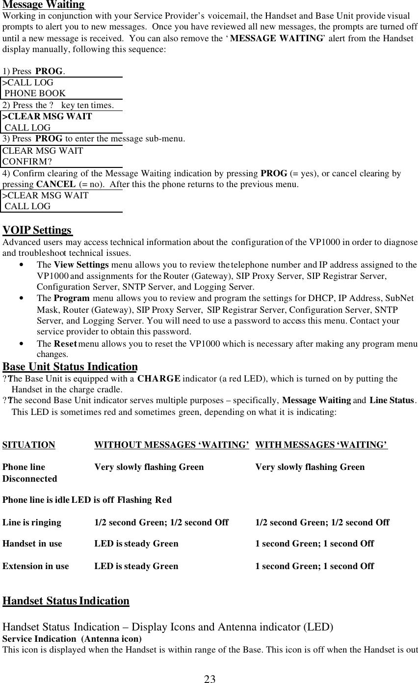      23  Message Waiting Working in conjunction with your Service Provider’s voicemail, the Handset and Base Unit provide visual prompts to alert you to new messages.  Once you have reviewed all new messages, the prompts are turned off until a new message is received.  You can also remove the ‘ MESSAGE WAITING’ alert from the Handset display manually, following this sequence:  1) Press  PROG. &gt;CALL LOG   PHONE BOOK 2) Press the ? key ten times. &gt;CLEAR MSG WAIT   CALL LOG 3) Press  PROG to enter the message sub-menu. CLEAR MSG WAIT  CONFIRM? 4) Confirm clearing of the Message Waiting indication by pressing PROG (= yes), or cancel clearing by pressing CANCEL (= no).  After this the phone returns to the previous menu. &gt;CLEAR MSG WAIT   CALL LOG  VOIP Settings Advanced users may access technical information about the  configuration of the VP1000 in order to diagnose and troubleshoot technical issues.  • The View Settings menu allows you to review the telephone number and IP address assigned to the VP1000 and assignments for the Router (Gateway), SIP Proxy Server, SIP Registrar Server, Configuration Server, SNTP Server, and Logging Server.  • The Program menu allows you to review and program the settings for DHCP, IP Address, SubNet Mask, Router (Gateway), SIP Proxy Server,  SIP Registrar Server, Configuration Server, SNTP Server, and Logging Server. You will need to use a password to access this menu. Contact your service provider to obtain this password. • The Reset menu allows you to reset the VP1000 which is necessary after making any program menu changes. Base Unit Status Indication ???The Base Unit is equipped with a CHARGE indicator (a red LED), which is turned on by putting the Handset in the charge cradle. ???The second Base Unit indicator serves multiple purposes – specifically, Message Waiting and  Line Status.  This LED is sometimes red and sometimes green, depending on what it is indicating:   SITUATION    WITHOUT MESSAGES ‘WAITING’ WITH MESSAGES ‘WAITING’    Phone line   Very slowly flashing Green   Very slowly flashing Green Disconnected           Phone line is idle LED is off Flashing Red  Line is ringing    1/2 second Green; 1/2 second Off    1/2 second Green; 1/2 second Off  Handset in use    LED is steady Green    1 second Green; 1 second Off  Extension in use   LED is steady Green    1 second Green; 1 second Off   Handset Status Indication  Handset Status Indication – Display Icons and Antenna indicator (LED) Service Indication  (Antenna icon) This icon is displayed when the Handset is within range of the Base. This icon is off when the Handset is out 