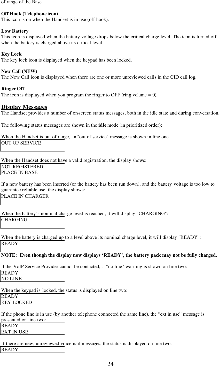      24 of range of the Base.  Off Hook (Telephone icon) This icon is on when the Handset is in use (off hook).  Low Battery This icon is displayed when the battery voltage drops below the critical charge level. The icon is turned off when the battery is charged above its critical level.  Key Lock The key lock icon is displayed when the keypad has been locked.  New Call (NEW) The New Call icon is displayed when there are one or more unreviewed calls in the CID call log.  Ringer Off The icon is displayed when you program the ringer to OFF (ring volume = 0).  Display Messages The Handset provides a number of on-screen status messages, both in the idle state and during conversation.  The following status messages are shown in the idle mode (in prioritized order):  When the Handset is out of range, an &quot;out of service&quot; message is shown in line one. OUT OF SERVICE   When the Handset does not have a valid registration, the display shows: NOT REGISTERED  PLACE IN BASE  If a new battery has been inserted (or the battery has been run down), and the battery voltage is too low to guarantee reliable use, the display shows: PLACE IN CHARGER   When the battery’s nominal charge level is reached, it will display &quot;CHARGING&quot;: CHARGING    When the battery is charged up to a level above its nominal charge level, it will display &quot;READY&quot;: READY   NOTE:  Even though the display now displays ‘READY’, the battery pack may not be fully charged.  If the  VoIP Service Provider cannot be contacted,  a &quot;no line&quot; warning is shown on line two: READY  NO LINE  When the keypad is  locked, the status is displayed on line two: READY  KEY LOCKED   If the phone line is in use (by another telephone connected the same line), the “ext in use” message is presented on line two: READY  EXT IN USE  If there are new, unreviewed voicemail messages, the status is displayed on line two: READY  