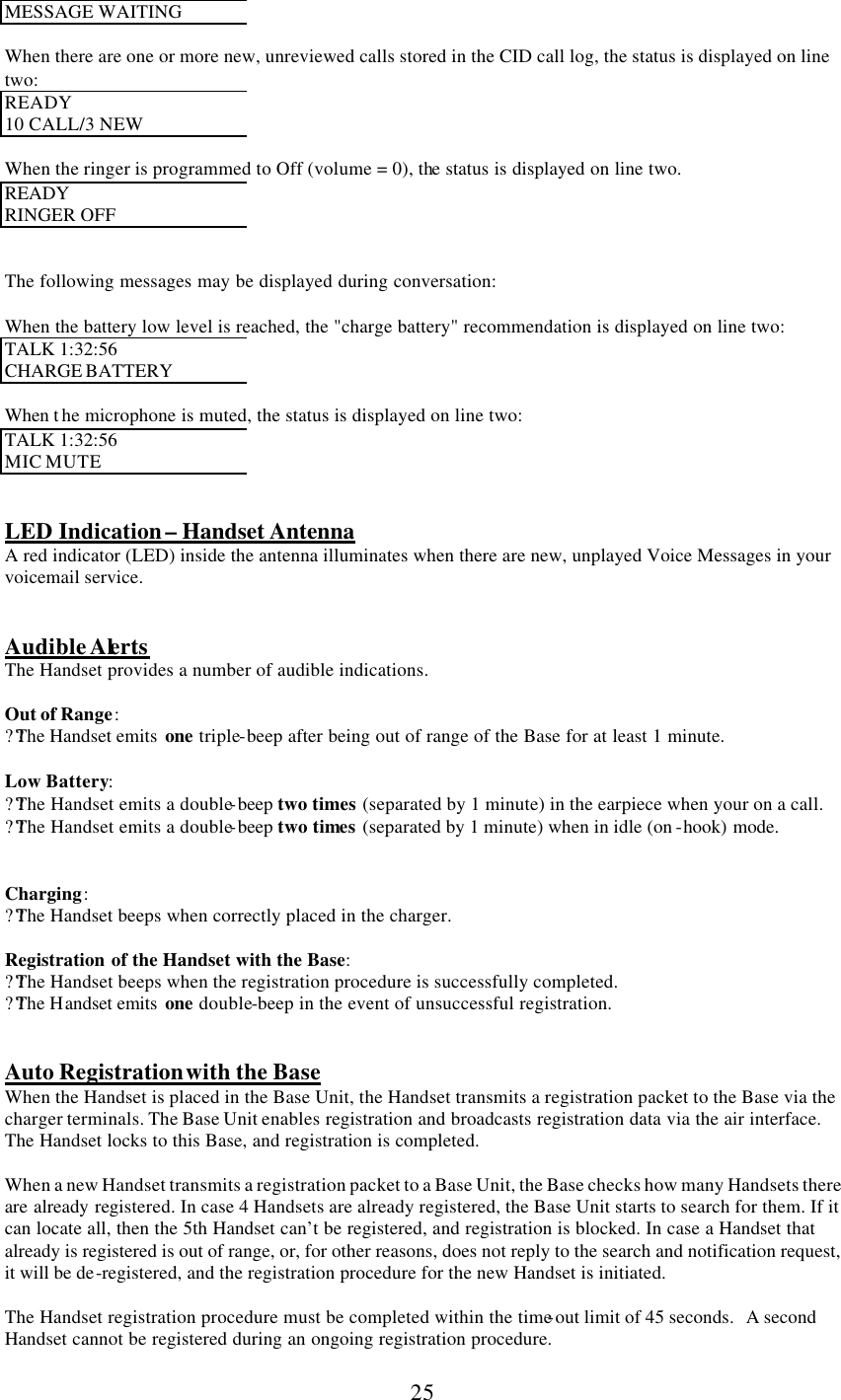      25 MESSAGE WAITING  When there are one or more new, unreviewed calls stored in the CID call log, the status is displayed on line two: READY 10 CALL/3 NEW  When the ringer is programmed to Off (volume = 0), the status is displayed on line two. READY  RINGER OFF   The following messages may be displayed during conversation:  When the battery low level is reached, the &quot;charge battery&quot; recommendation is displayed on line two: TALK 1:32:56  CHARGE BATTERY  When t he microphone is muted, the status is displayed on line two: TALK 1:32:56  MIC MUTE   LED Indication – Handset Antenna A red indicator (LED) inside the antenna illuminates when there are new, unplayed Voice Messages in your voicemail service.   Audible Alerts The Handset provides a number of audible indications.  Out of Range: ??The Handset emits  one triple-beep after being out of range of the Base for at least 1 minute.  Low Battery: ??The Handset emits a double-beep two times (separated by 1 minute) in the earpiece when your on a call. ??The Handset emits a double-beep two times (separated by 1 minute) when in idle (on -hook) mode.   Charging: ??The Handset beeps when correctly placed in the charger.  Registration of the Handset with the Base: ??The Handset beeps when the registration procedure is successfully completed. ??The Handset emits  one double-beep in the event of unsuccessful registration.   Auto Registration with the Base When the Handset is placed in the Base Unit, the Handset transmits a registration packet to the Base via the charger terminals. The Base Unit enables registration and broadcasts registration data via the air interface.  The Handset locks to this Base, and registration is completed.  When a new Handset transmits a registration packet to a Base Unit, the Base checks how many Handsets there are already registered. In case 4 Handsets are already registered, the Base Unit starts to search for them. If it can locate all, then the 5th Handset can’t be registered, and registration is blocked. In case a Handset that already is registered is out of range, or, for other reasons, does not reply to the search and notification request, it will be de-registered, and the registration procedure for the new Handset is initiated.  The Handset registration procedure must be completed within the time-out limit of 45 seconds.   A second Handset cannot be registered during an ongoing registration procedure. 