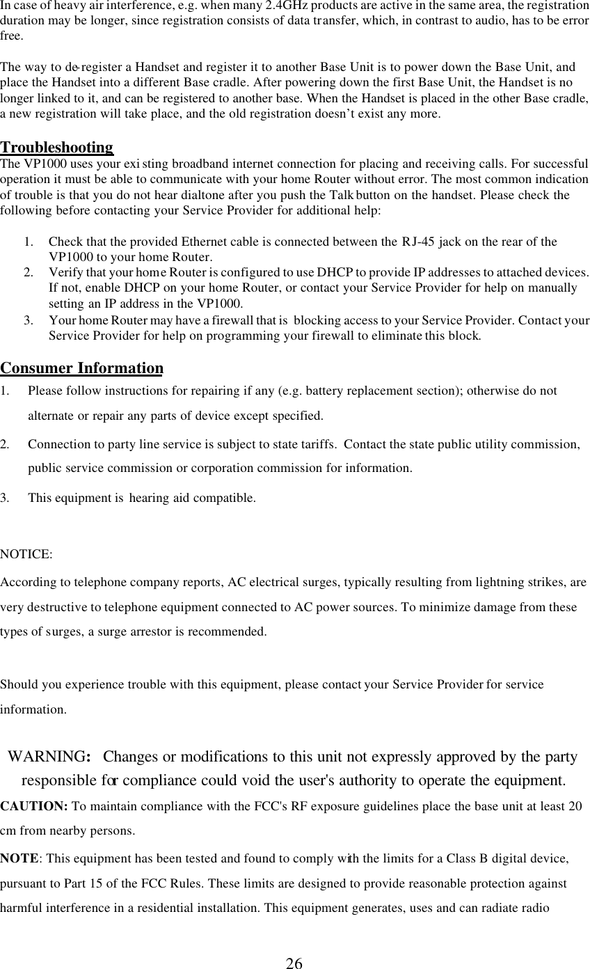      26  In case of heavy air interference, e.g. when many 2.4GHz products are active in the same area, the registration duration may be longer, since registration consists of data transfer, which, in contrast to audio, has to be error free.  The way to de-register a Handset and register it to another Base Unit is to power down the Base Unit, and place the Handset into a different Base cradle. After powering down the first Base Unit, the Handset is no longer linked to it, and can be registered to another base. When the Handset is placed in the other Base cradle, a new registration will take place, and the old registration doesn’t exist any more.  Troubleshooting The VP1000 uses your exi sting broadband internet connection for placing and receiving calls. For successful operation it must be able to communicate with your home Router without error. The most common indication of trouble is that you do not hear dialtone after you push the Talk button on the handset. Please check the following before contacting your Service Provider for additional help:  1. Check that the provided Ethernet cable is connected between the RJ-45  jack on the rear of the VP1000 to your home Router.  2. Verify that your home Router is configured to use DHCP to provide IP addresses to attached devices. If not, enable DHCP on your home Router, or contact your Service Provider for help on manually setting an IP address in the VP1000. 3. Your home Router may have a firewall that is  blocking access to your Service Provider. Contact your Service Provider for help on programming your firewall to eliminate this block.  Consumer Information 1. Please follow instructions for repairing if any (e.g. battery replacement section); otherwise do not alternate or repair any parts of device except specified. 2. Connection to party line service is subject to state tariffs.  Contact the state public utility commission, public service commission or corporation commission for information. 3. This equipment is  hearing aid compatible.  NOTICE:   According to telephone company reports, AC electrical surges, typically resulting from lightning strikes, are very destructive to telephone equipment connected to AC power sources. To minimize damage from these types of surges, a surge arrestor is recommended.  Should you experience trouble with this equipment, please contact your Service Provider for service information.    WARNING:   Changes or modifications to this unit not expressly approved by the party responsible for compliance could void the user&apos;s authority to operate the equipment. CAUTION: To maintain compliance with the FCC&apos;s RF exposure guidelines place the base unit at least 20 cm from nearby persons. NOTE: This equipment has been tested and found to comply with the limits for a Class B digital device, pursuant to Part 15 of the FCC Rules. These limits are designed to provide reasonable protection against harmful interference in a residential installation. This equipment generates, uses and can radiate radio 