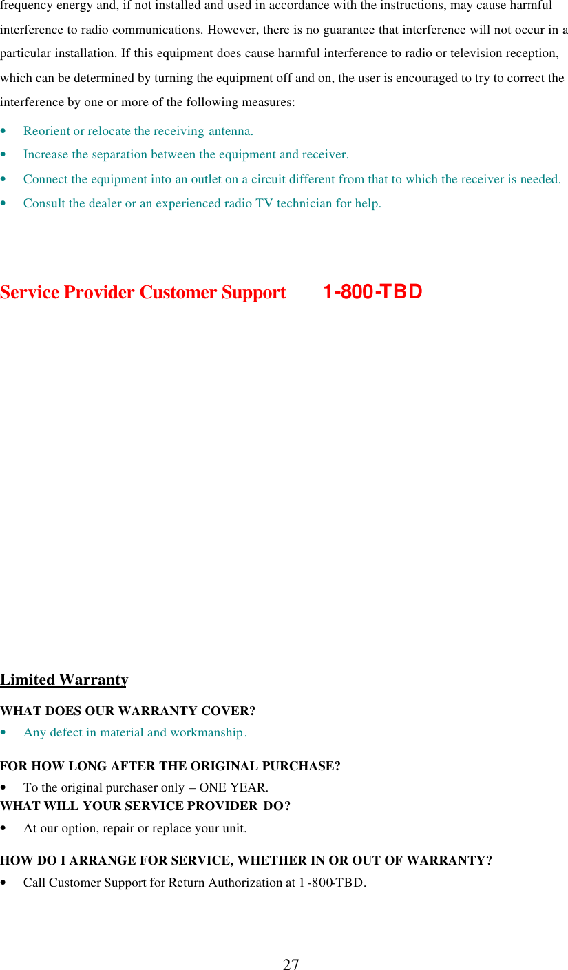      27 frequency energy and, if not installed and used in accordance with the instructions, may cause harmful interference to radio communications. However, there is no guarantee that interference will not occur in a particular installation. If this equipment does cause harmful interference to radio or television reception, which can be determined by turning the equipment off and on, the user is encouraged to try to correct the interference by one or more of the following measures:  • Reorient or relocate the receiving antenna. • Increase the separation between the equipment and receiver. • Connect the equipment into an outlet on a circuit different from that to which the receiver is needed. • Consult the dealer or an experienced radio TV technician for help.    Service Provider Customer Support   1-800-TBD              Limited Warranty  WHAT DOES OUR WARRANTY COVER? • Any defect in material and workmanship.  FOR HOW LONG AFTER THE ORIGINAL PURCHASE?  • To the original purchaser only – ONE YEAR. WHAT WILL YOUR SERVICE PROVIDER  DO? • At our option, repair or replace your unit.  HOW DO I ARRANGE FOR SERVICE, WHETHER IN OR OUT OF WARRANTY? • Call Customer Support for Return Authorization at 1 -800-TBD. 
