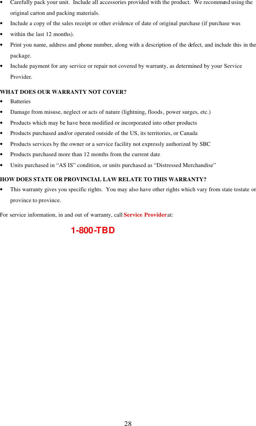      28 • Carefully pack your unit.  Include all accessories provided with the product.  We recommend using the original carton and packing materials. • Include a copy of the sales receipt or other evidence of date of original purchase (if purchase was  • within the last 12 months). • Print you name, address and phone number, along with a description of the defect, and include this in the package. • Include payment for any service or repair not covered by warranty, as determined by your Service Provider.  WHAT DOES OUR WARRANTY NOT COVER? • Batteries • Damage from misuse, neglect or acts of nature (lightning, floods, power surges, etc.) • Products which may be have been modified or incorporated into other products • Products purchased and/or operated outside of the US, its territories, or Canada • Products services by the owner or a service facility not expressly authorized by SBC • Products purchased more than 12 months from the current date • Units purchased in “AS IS” condition, or units purchased as “Distressed Merchandise”  HOW DOES STATE OR PROVINCIAL LAW RELATE TO THIS WARRANTY? • This warranty gives you specific rights.  You may also have other rights which vary from state to state or province to province.  For service information, in and out of warranty, call Service Provider at:       1-800-TBD   
