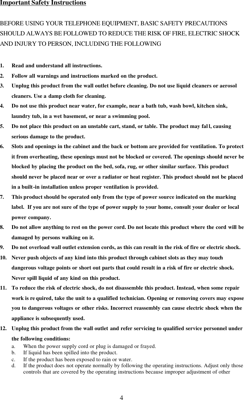      4  Important Safety Instructions  BEFORE USING YOUR TELEPHONE EQUIPMENT, BASIC SAFETY PRECAUTIONS SHOULD ALWAYS BE FOLLOWED TO REDUCE THE RISK OF FIRE, ELECTRIC SHOCK AND INJURY TO PERSON, INCLUDING THE FOLLOWING  1. Read and understand all instructions. 2. Follow all warnings and instructions marked on the product. 3. Unplug this product from the wall outlet before cleaning. Do not use liquid cleaners or aerosol cleaners. Use a damp cloth for cleaning. 4. Do not use this product near water, for example, near a bath tub, wash bowl, kitchen sink, laundry tub, in a wet basement, or near a swimming pool. 5. Do not place this product on an unstable cart, stand, or table. The product may fal l, causing serious damage to the product. 6. Slots and openings in the cabinet and the back or bottom are provided for ventilation. To protect it from overheating, these openings must not be blocked or covered. The openings should never be blocked by placing the product on the bed, sofa, rug, or other similar surface. This product should never be placed near or over a radiator or heat register. This product should not be placed in a built-in installation unless proper ventilation is provided. 7. This product should be operated only from the type of power source indicated on the marking label.  If you are not sure of the type of power supply to your home, consult your dealer or local power company. 8. Do not allow anything to rest on the power cord. Do not locate this product where the cord will be damaged by persons walking on it. 9. Do not overload wall outlet extension cords, as this can result in the risk of fire or electric shock. 10. Never push objects of any kind into this product through cabinet slots as they may touch dangerous voltage points or short out parts that could result in a risk of fire or electric shock. Never spill liquid of any kind on this product. 11. To reduce the risk of electric shock, do not disassemble this product. Instead, when some repair work is re quired, take the unit to a qualified technician. Opening or removing covers may expose you to dangerous voltages or other risks. Incorrect reassembly can cause electric shock when the appliance is subsequently used.  12. Unplug this product from the wall outlet and refer servicing to qualified service personnel under the following conditions: a. When the power supply cord or plug is damaged or frayed. b. If liquid has been spilled into the product. c. If the product has been exposed to rain or water. d. If the product does not operate normally by following the operating instructions. Adjust only those controls that are covered by the operating instructions because improper adjustment of other 