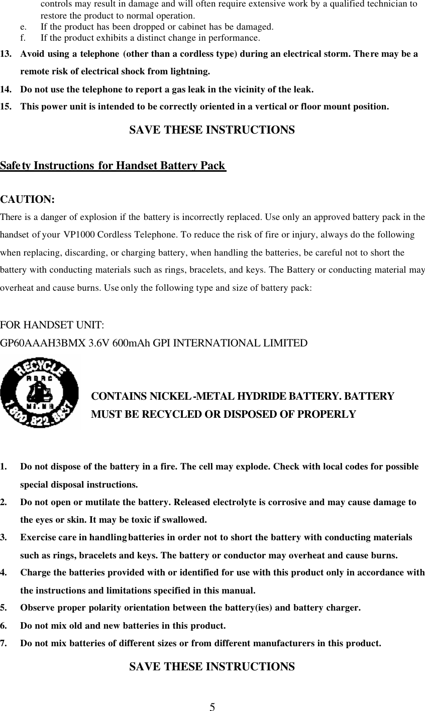      5 controls may result in damage and will often require extensive work by a qualified technician to restore the product to normal operation. e. If the product has been dropped or cabinet has be damaged. f. If the product exhibits a distinct change in performance. 13. Avoid using a telephone (other than a cordless type) during an electrical storm. There may be a remote risk of electrical shock from lightning. 14. Do not use the telephone to report a gas leak in the vicinity of the leak. 15. This power unit is intended to be correctly oriented in a vertical or floor mount position. SAVE THESE INSTRUCTIONS  Safety  Instructions for Handset Battery Pack  CAUTION: There is a danger of explosion if the battery is incorrectly replaced. Use only an approved battery pack in the handset of your VP1000 Cordless Telephone. To reduce the risk of fire or injury, always do the following when replacing, discarding, or charging battery, when handling the batteries, be careful not to short the battery with conducting materials such as rings, bracelets, and keys. The Battery or conducting material may overheat and cause burns. Use only the following type and size of battery pack:  FOR HANDSET UNIT: GP60AAAH3BMX 3.6V 600mAh GPI INTERNATIONAL LIMITED   CONTAINS NICKEL-METAL HYDRIDE BATTERY. BATTERY MUST BE RECYCLED OR DISPOSED OF PROPERLY   1. Do not dispose of the battery in a fire. The cell may explode. Check with local codes for possible special disposal instructions. 2. Do not open or mutilate the battery. Released electrolyte is corrosive and may cause damage to the eyes or skin. It may be toxic if swallowed. 3. Exercise care in handling batteries in order not to short the battery with conducting materials such as rings, bracelets and keys. The battery or conductor may overheat and cause burns. 4. Charge the batteries provided with or identified for use with this product only in accordance with the instructions and limitations specified in this manual. 5. Observe proper polarity orientation between the battery(ies) and battery charger. 6. Do not mix old and new batteries in this product. 7. Do not mix batteries of different sizes or from different manufacturers in this product. SAVE THESE INSTRUCTIONS 