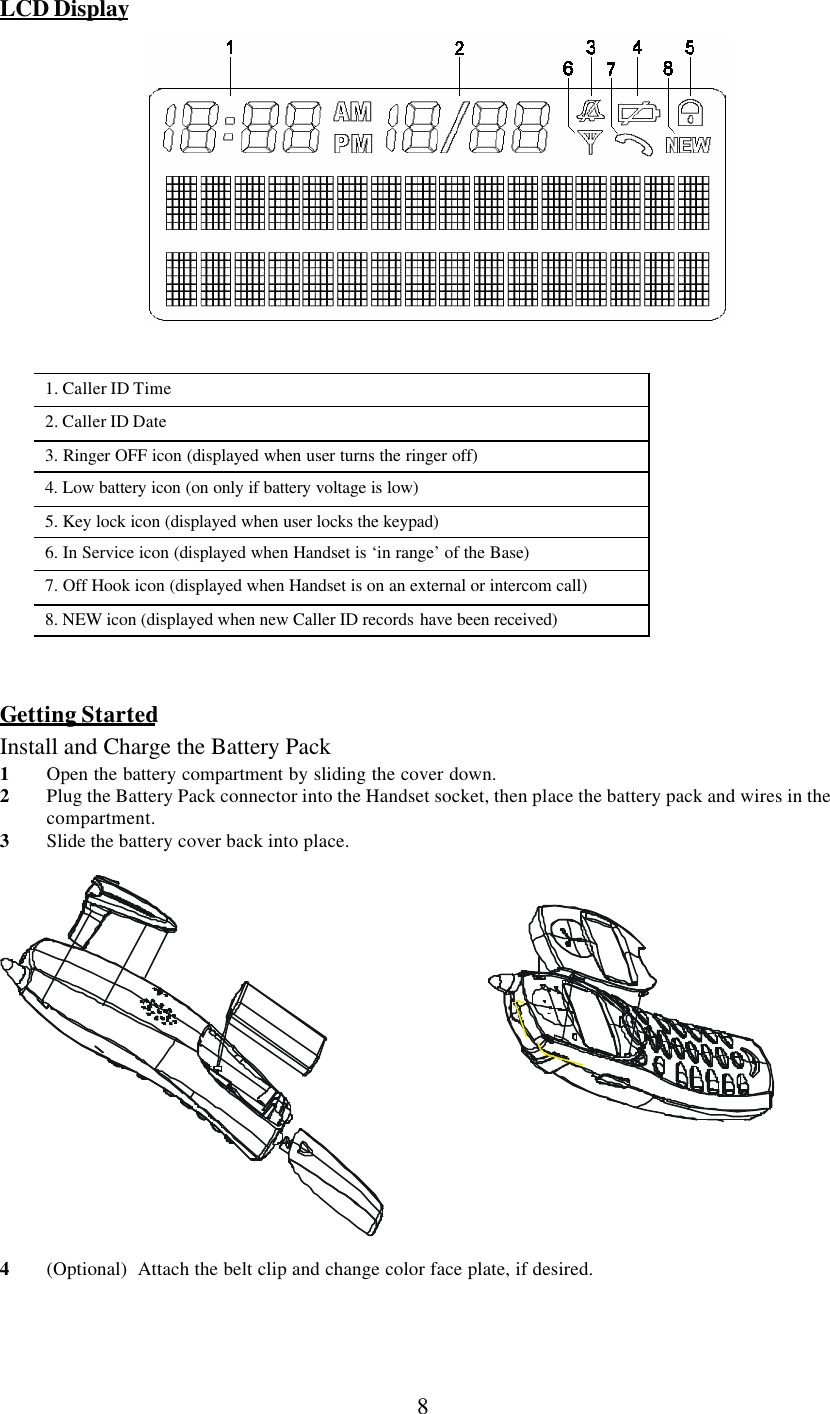      8 LCD Display   1. Caller ID Time 2. Caller ID Date 3. Ringer OFF icon (displayed when user turns the ringer off) 4. Low battery icon (on only if battery voltage is low)  5. Key lock icon (displayed when user locks the keypad)  6. In Service icon (displayed when Handset is ‘in range’ of the Base) 7. Off Hook icon (displayed when Handset is on an external or intercom call) 8. NEW icon (displayed when new Caller ID records have been received)    Getting Started Install and Charge the Battery Pack 1 Open the battery compartment by sliding the cover down. 2 Plug the Battery Pack connector into the Handset socket, then place the battery pack and wires in the compartment. 3 Slide the battery cover back into place.    4 (Optional)  Attach the belt clip and change color face plate, if desired.  